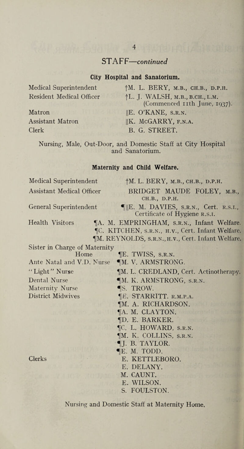 ST A F F—continued City Hospital and Sanatorium. Medical Superintendent Resident Medical Officer Matron Assistant Matron Clerk fM. L. BERY, M.B., CH.B., D.P.H. fL. J. WALSH, M.B., B.CH., L.M. (Commenced nth June, 1937). ||E. O’KANE, s.r.n. ||K. McGARRY, f.n.a. B. G. STREET. Nursing, Male, Out-Door, and Domestic Staff at City Hospital and Sanatorium. Maternity and Child Welfare. Medical Superintendent fM. L. BERY, m.b., ch.b., d.p.h. Assistant Medical Officer BRIDGET MAUDE FOLEY, m.b., CH.B., D.P.H. General Superintendent ^|||E. M. DAVIES, s.r.n., Cert, r.s.i., Certificate of Hygiene r.s.i. Health Visitors ^[A. M. EMPRINGHAM, s.r.n., Infant Welfare. %C. KITCHEN, s.r.n., h.v., Cert. Infant Welfare. 1IM. REYNOLDS, s.r.n.,h.v., Cert. Infant Welfare. Sister in Charge of Maternity Home HE¬ Ante Natal and V.D. Nurse IM. “ Light ” Nurse HM. Dental Nurse HfM. Maternity Nurse IS. District Midwives HE. HM. HA. HD. HC. HM. HIJ- IE. Clerks E. E. M. E. S. TWISS, S.R.N. V. ARMSTRONG. L. CREDLAND, Cert. Actinotherapy. K. ARMSTRONG, s.r.n. TROW. STARRITT. r.m.p.a. A. RICHARDSON. M. CLAYTON. E. BARKER. L. HOWARD, s.r.n. K. COLLINS, s.r.n. B. TAYLOR. M. TODD. KETTLEBORO. DELANY. CAUNT. WILSON. FOULSTON. Nursing and Domestic Staff at Maternity Home,