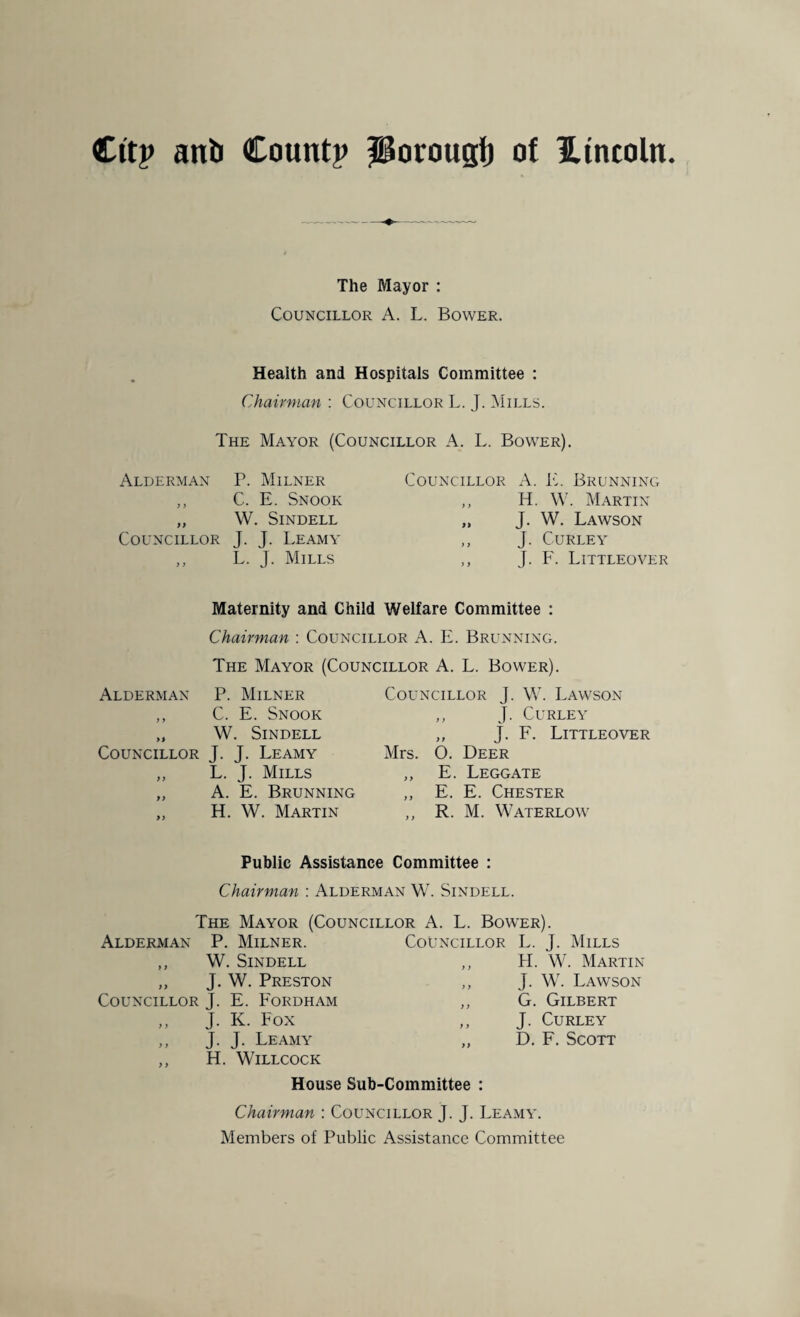 The Mayor : Councillor A. L. Bower. Health and Hospitals Committee : Chairman : Councillor L. J. Mills. The Mayor (Councillor A. L. Bower). Alderman P. Milner Councillor A. E. Brunning y y C. E. Snook y y H. W. Martin 9 9 w . Sindell 99 J. W. Lawson Councillor J. J. Leamy ) 9 J. Curley y y L. J. Mills y y J. F. Littleover Maternity and Child Welfare Committee : Chairman : Councillor A. E. Brunning. The Mayor (Councillor A. L. Bower). Alderman P. Milner ,, C. E. Snook „ W. Sindell Councillor J. J. Leamy „ L. J. Mills ,, A. E. Brunning „ H. W. Martin Councillor J. W. Lawson ,, J. Curley „ J. F. Littleover Mrs. 0. Deer „ E. Leggate „ E. E. Chester ,, R. M. Waterlow Public Assistance Committee : Chairman : Alderman W. Sindell. The Mayor (Councillor A. L. Bower). Alderman P. Milner. Councillor L. J. Mills ,, W. Sindell y y FI. W. Martin „ J. W. Preston y y J. W. Lawson Councillor J. E. Fordham y y G. Gilbert „ J- K. Fox y y J. Curley ,, J. J. Leamy 9 9 D. F. Scott ,, H. WlLLCOCK House Sub-Committee : Chairman : Councillor J. J. Leamy. Members of Public Assistance Committee