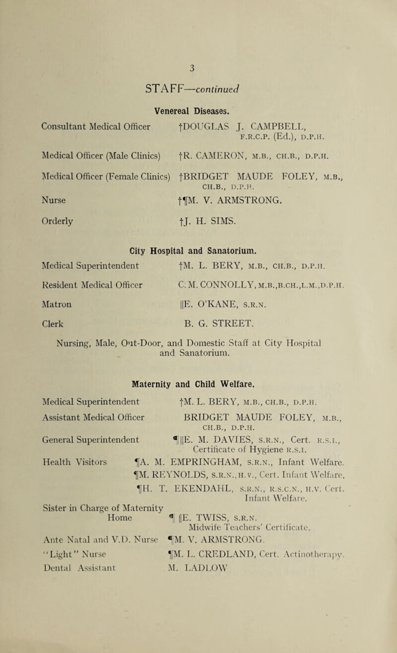 STAFF—continued Venereal Diseases. Consultant Medical Officer Medical Officer (Male Clinics) Medical Officer (Female Clinics) •(•DOUGLAS J. CAMPBELL, F.R.C.P. (Ed.), D.P.H. fR. CAMERON, m.b., ch.b., d.p.h. fBRIDGET MAUDE FOLEY, m.b., CH.B., D.P.H. Nurse Orderly tlfM. V. ARMSTRONG. tJ. H. SIMS. City Hospital and Sanatorium. Medical Superintendent fM. L. BERY, m.b., ch.b., d.p.h. Resident Medical Officer C. M. CONNOLLY, m.b.,b.ch.,l.m.,d.p.h. Matron ||E. O’KANE, s.r.n. Clerk B. G. STREET. Nursing, Male, Out-Door, and Domestic Staff at City Hospital and Sanatorium. Maternity and Child Welfare. Medical Superintendent fM. L. BERY, m.b., ch.b., d.p.h. Assistant Medical Officer BRIDGET MAUDE FOLEY, m.b., CH.B., D.P.H. General Superintendent ^j||E. M. DAVIES, s.r.n., Cert, r.s.i., Certificate of Hygiene r.s.i. Health Visitors ^A. M. EMPRINGHAM, s.r.n., Infant Welfare. TfM. REYNOLDS, s.r.n.,h.v., Cert. Infant Welfare. 1H. T. EKENDAHL, s.r.n., r.s.c.n., h.v. Cert. Infant Welfare. Sister in Charge of Maternity Home 1 ((E. TWISS, s.r.n. Midwife Teachers’ Certificate. Ante Natal and V.D. Nurse «|M. V. ARMSTRONG. “Light” Nurse ^[M. L. CREDLAND, Cert. Actinothcrapy. Dental Assistant M. LAD LOW