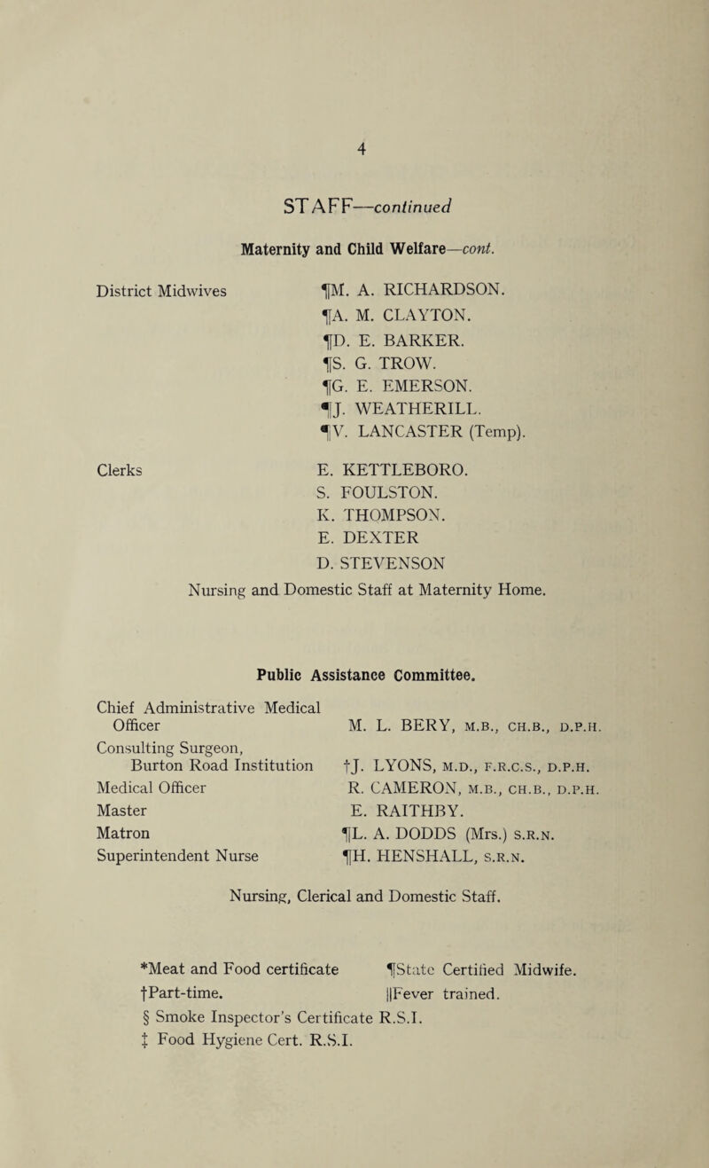 ST AFF—continued Maternity and Child Welfare—cont. District Midwives ^[M. A. RICHARDSON. T|A. M. CLAYTON. fD. E. BARKER. IfS. G. TROW. IfG. E. EMERSON. 1J. WEATHERILL. IV. LANCASTER (Temp). Clerks E. KETTLEBORO. S. FOULSTON. K. THOMPSON. E. DEXTER D. STEVENSON Nursing and Domestic Staff at Maternity Home. Public Assistance Committee. Chief Administrative Medical Officer Consulting Surgeon, Burton Road Institution Medical Officer Master Matron Superintendent Nurse M. L. BERY, M.B., CH.B., D.P.H. fj. LYONS, M.D., F.R.C.S., D.P.H. R. CAMERON, m.b., ch.b., d.p.h. E. RAITHBY. 1|L. A. DODDS (Mrs.) s.r.n. fH. HENSHALL, s.r.n. Nursing, Clerical and Domestic Staff. *Meat and Food certificate IfStatc Certified Midwife. fPart-time. ||Fever trained. § Smoke Inspector’s Certificate R.S.I. + Food Hygiene Cert. R.S.I.