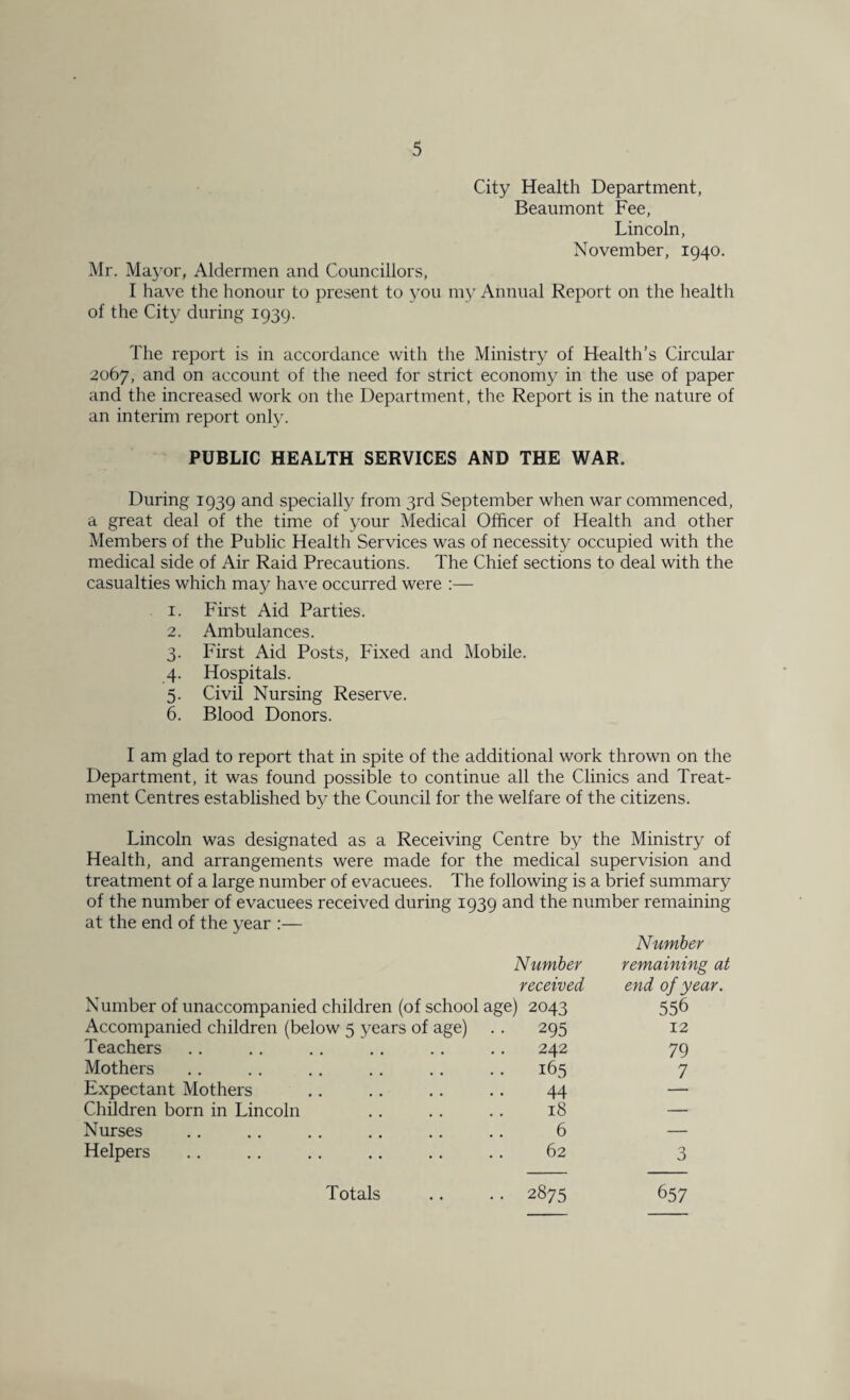 City Health Department, Beaumont Fee, Lincoln, November, 1940. Mr. Mayor, Aldermen and Councillors, I have the honour to present to you my Annual Report on the health of the City during 1939. The report is in accordance with the Ministry of Health’s Circular 2067, and on account of the need for strict economy in the use of paper and the increased work on the Department, the Report is in the nature of an interim report only. PUBLIC HEALTH SERVICES AND THE WAR. During 1939 and specially from 3rd September when war commenced, a great deal of the time of your Medical Officer of Health and other Members of the Public Health Services was of necessity occupied with the medical side of Air Raid Precautions. The Chief sections to deal with the casualties which may have occurred were :— 1. First Aid Parties. 2. Ambulances. 3. First Aid Posts, Fixed and Mobile. 4. Hospitals. 5. Civil Nursing Reserve. 6. Blood Donors. I am glad to report that in spite of the additional work thrown on the Department, it was found possible to continue all the Clinics and Treat¬ ment Centres established by the Council for the welfare of the citizens. Lincoln was designated as a Receiving Centre by the Ministry of Health, and arrangements were made for the medical supervision and treatment of a large number of evacuees. The following is a brief summary of the number of evacuees received during 1939 and the number remaining at the end of the year :— Number received Number of unaccompanied children (of school age) 2043 Accompanied children (below 5 years of age) .. 295 Teachers .. .. .. .. .. .. 242 Mothers .. . . .. .. .. .. 165 Expectant Mothers .. .. .. .. 44 Children born in Lincoln .. .. .. 18 Nurses .. .. .. .. .. .. 6 Helpers .. .. .. .. .. .. 62 Number remaining at end of year. 556 12 79 7 3 Totals .. .. 2875 657