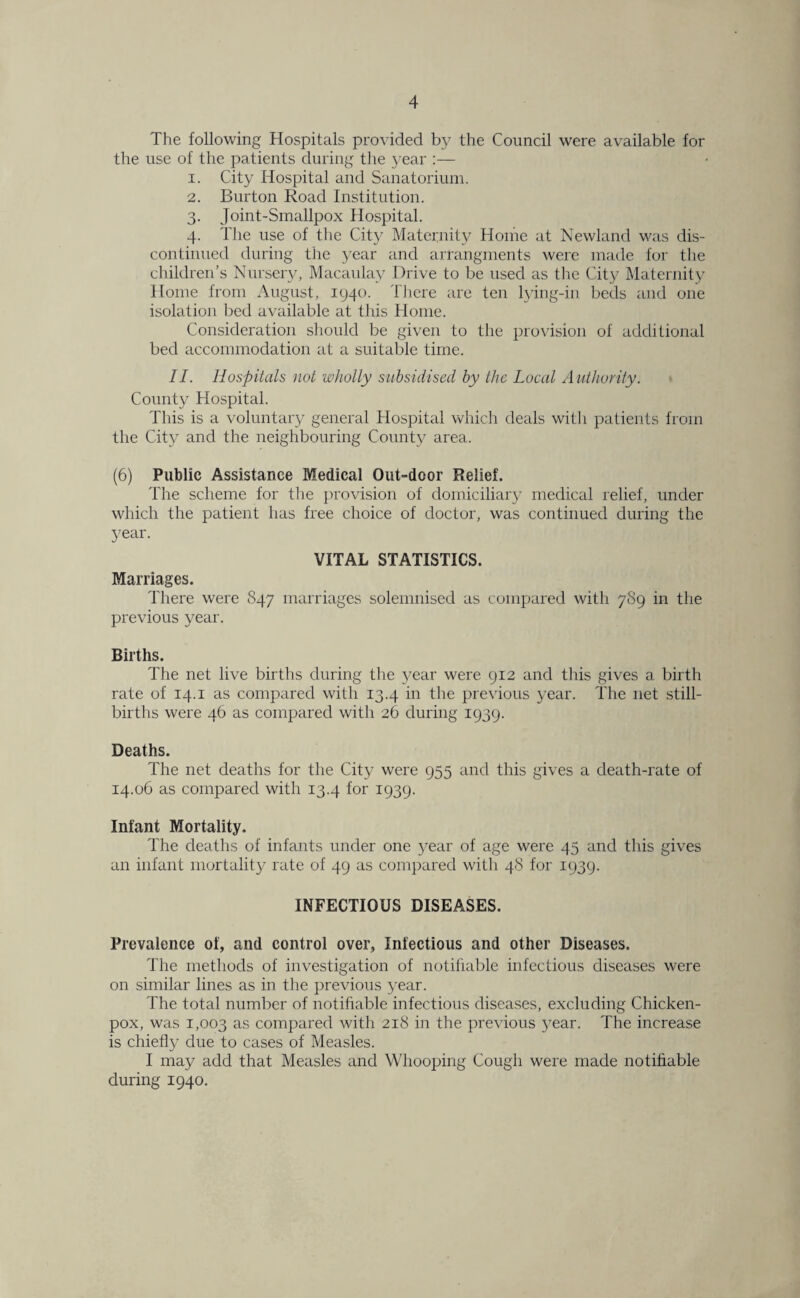 The following Hospitals provided by the Council were available for the use of the patients during the j^ear :— 1. City Hospital and Sanatorium. 2. Burton Road Institution. 3. Joint-Smallpox Hospital. 4. The use of the City Maternity Home at Newland was dis¬ continued during the year and arrangments were made for the children’s Nursery, Macaulay Drive to be used as the City Maternity Home from August, 1940. There are ten lying-in beds and one isolation bed available at this Home. Consideration should be given to the provision of additional bed accommodation at a suitable time. II. Hospitals not wholly subsidised by the Local Authority. County Hospital. This is a voluntary general Hospital which deals with patients from the City and the neighbouring County area. (6) Public Assistance Medical Out-door Relief. The scheme for the provision of domiciliary medical relief, under which the patient has free choice of doctor, was continued during the 3?ear. VITAL STATISTICS. Marriages. There were S47 marriages solemnised as compared with 7S9 in the previous year. Births. The net live births during the j^ear were 912 and this gives a birth rate of 14.1 as compared with 13.4 in the previous year. The net still¬ births were 46 as compared with 26 during 1939. Deaths. The net deaths for the City were 955 and this gives a death-rate of 14.06 as compared with 13.4 for 1939. Infant Mortality. The deaths of infants under one year of age were 45 and this gives an infant mortality rate of 49 as compared with 48 for 1939. INFECTIOUS DISEASES. Prevalence of, and control over, Infectious and other Diseases. The methods of investigation of notifiable infectious diseases were on similar lines as in the previous year. The total number of notifiable infectious diseases, excluding Chicken- pox, was 1,003 as compared with 218 in the previous }’ear. The increase is chiefly due to cases of Measles. I may add that Measles and Whooping Cough were made notifiable during 1940.
