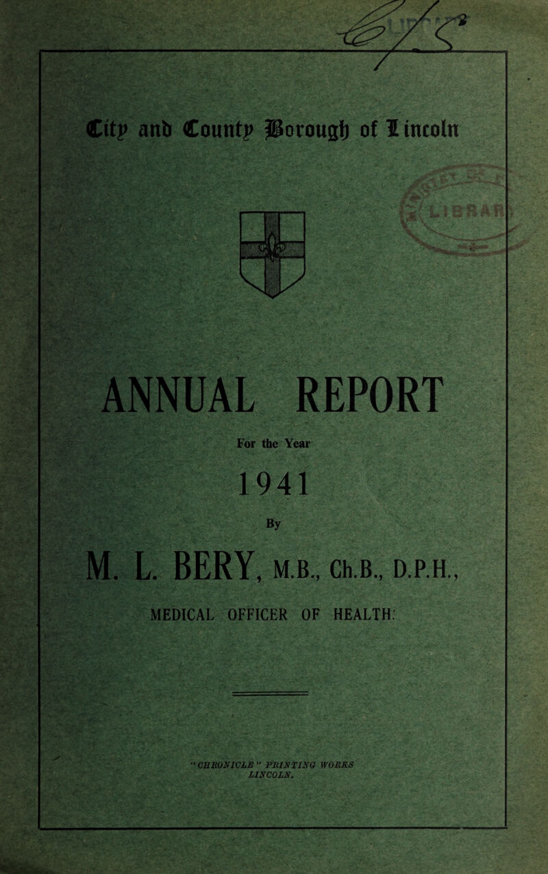 T~ Cit? ant Count? Potougl) of I tncoln ANNUAL REPORT For the Year 1941 By M. L. BERY, M B., Ch.B., D.P.H., MEDICAL OFFICER OF HEALTH: “ CHRONICLE  PRINTING WORKS LINCOLN.