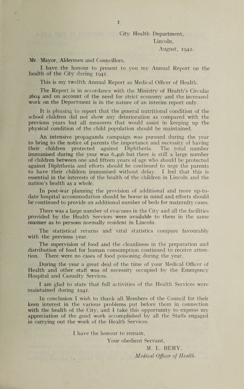 City Health Department, Lincoln, August, 1942. Mr. Mayor, Aldermen and Councillors, I have the honour to present to you my Annual Report on the health of the City during 1941. This is my twelfth Annual Report as Medical Officer of Health. The Report is in accordance with the Ministry of Health’s Circular 2604 and on account of the need for strict economy and the increased work on the Department is in the nature of an interim report only. It is pleasing to report that the general nutritional condition of the school children did not show any deterioration as compared with the previous years but all measures that would assist in keeping up the physical condition of the child population should be maintained. An intensive propaganda campaign was pursued during the year to bring to the notice of parents the importance and necessity of having their children protected against Diphtheria. The total number immunised during the year was 6,496 but there is still a large number of children between one and fifteen years of age who should be protected against Diphtheria and efforts should be continued to urge the parents to have their children immunised without delay. I feel that this is essential in the interests of the health of the children in Lincoln and the nation’s health as a whole. In post-war planning the provision of additional and more up-to- date hospital accommodation should be borne in mind and efforts should be continued to provide an additional number of beds for maternity cases. There was a large number of evacuees in the City and all the facilities provided by the Health Services were available to them in the same manner as to persons normally resident in Lincoln. The statistical returns and vital statistics compare favourably with the previous year. The supervision of food and the cleanliness in the preparation and distribution of food for human consumption continued to receive atten¬ tion. There were no cases of food poisoning during the year. During the year a great deal of the time of your Medical Officer of Health and other staff was of necessity occupied by the Emergency Hospital and Casualty Services. I am glad to state that full activities of the Health Services were maintained during 1941. In conclusion I wish to thank all Members of the Council for their keen interest in the various problems put before them in connection with the health of the City, and I take this opportunity to express my appreciation of the good work accomplished by all the Staffs engaged in carrying out the work of the Health Services. I have the honour to remain, Your obedient Servant, M. L. BERY, Medical Officer of Health .