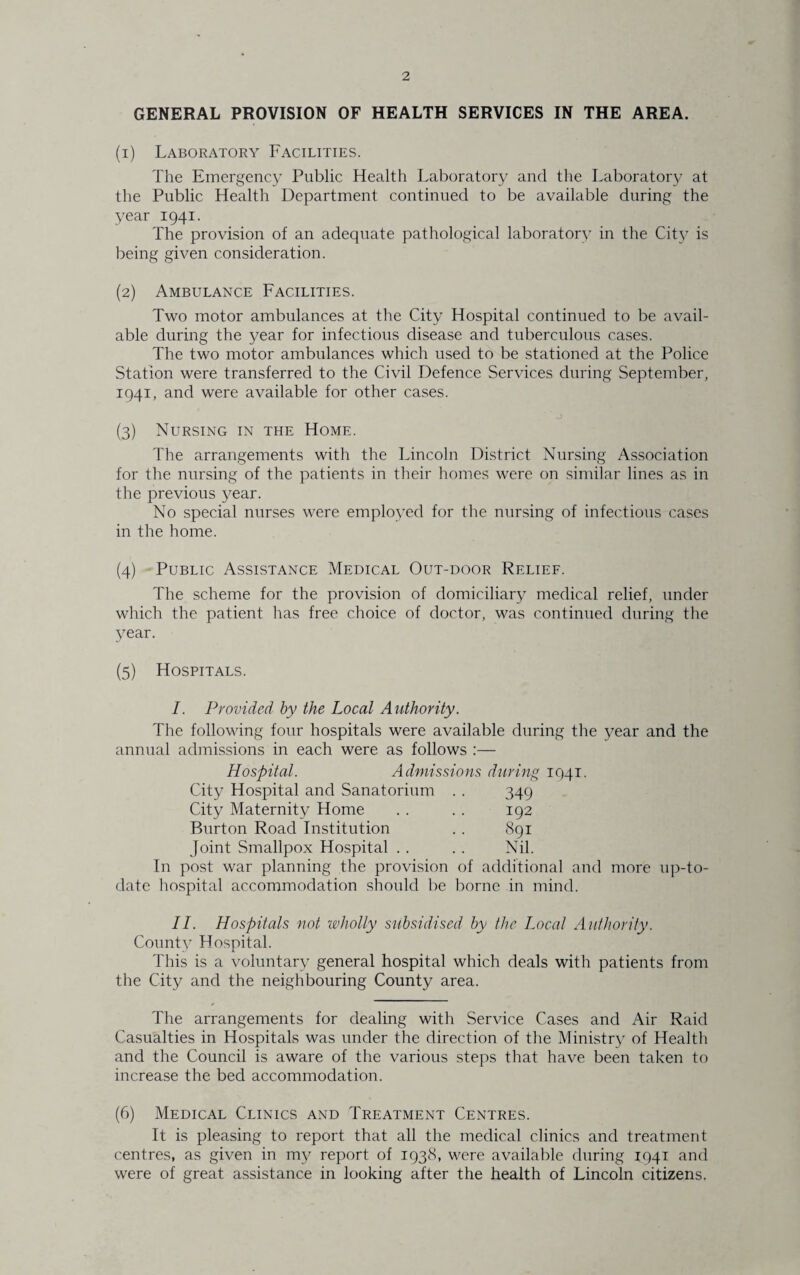 GENERAL PROVISION OF HEALTH SERVICES IN THE AREA. (1) Laboratory Facilities. The Emergency Public Health Laboratory and the Laboratory at the Public Health Department continued to be available during the year 1941. The provision of an adequate pathological laboratory in the City is being given consideration. (2) Ambulance Facilities. Two motor ambulances at the City Hospital continued to be avail¬ able during the year for infectious disease and tuberculous cases. The two motor ambulances which used to be stationed at the Police Station were transferred to the Civil Defence Services during September, 1941, and were available for other cases. (3) Nursing in the Home. The arrangements with the Lincoln District Nursing Association for the nursing of the patients in their homes were on similar lines as in the previous year. No special nurses were employed for the nursing of infectious cases in the home. (4) Public Assistance Medical Out-door Relief. The scheme for the provision of domiciliary medical relief, under which the patient has free choice of doctor, was continued during the year. (5) Hospitals. I. Provided by the Local Authority. The following four hospitals were available during the year and the annual admissions in each were as follows :— Hospital. Admissions during 1941. City Hospital and Sanatorium .. 349 City Maternity Home .. . . 192 Burton Road Institution . . 891 Joint Smallpox Hospital . . .. Nil. In post war planning the provision of additional and more up-to- date hospital accommodation should be borne in mind. II. Hospitals not wholly subsidised by the Local Authority. County Hospital. This is a voluntary general hospital which deals with patients from the City and the neighbouring County area. The arrangements for dealing with Service Cases and Air Raid Casualties in Hospitals was under the direction of the Ministry of Health and the Council is aware of the various steps that have been taken to increase the bed accommodation. (6) Medical Clinics and Treatment Centres. It is pleasing to report that all the medical clinics and treatment centres, as given in my report of 1938, were available during 1941 and were of great assistance in looking after the health of Lincoln citizens.