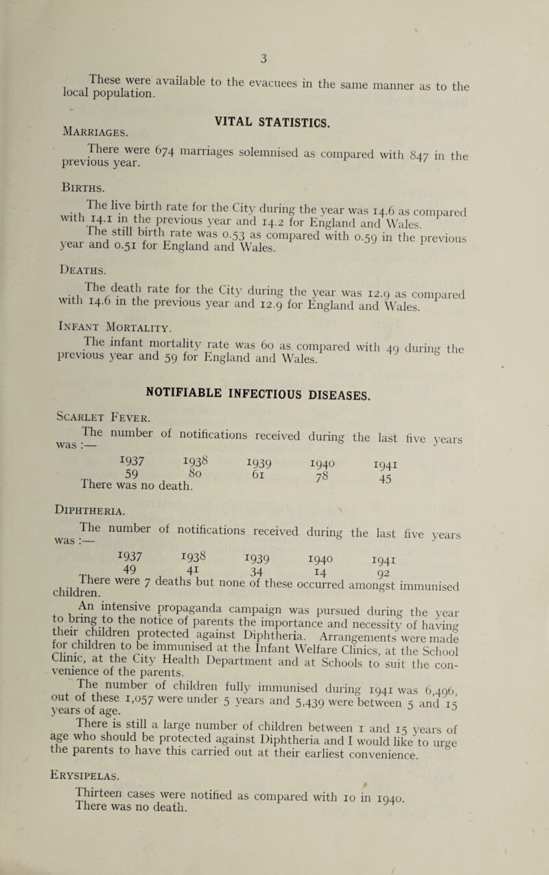 These were available to the evacuees in the same manner as to the local population. „ VITAL STATISTICS. Marriages. fheie weie (174 marriages solemnised as compared with 847 in the previous year. Births. llVe !;irth rat.e for the City during the year was 14.6 as compared wdh 14.1 m the previous year and 14.2 for England and Wales. the still birth rate was 0.53 as compared with 0.59 in the previous yeai and 0.51 for England and Wales. Deaths. •ji 1'1!erdeat'|1 rate f°r the City durinS the year was I2-9 as compared with 14.6 in the previous year and 12.9 for England and Wales. Infant Mortality. The infant mortality rate was 60 as compared with 40 during- the previous year and 59 for England and Wales. NOTIFIABLE INFECTIOUS DISEASES. Scarlet Fever. The number of notifications received during the last was :— five years I937 1938 59 80 Ihere was no death. 1939 61 1940 78 1941 45 Diphtheria. 1 he number of notifications received during the last five years was ;— i937 1938 1939 1940 1941 Tu 49 41 34 14 92 children^ ^ deat^s none these occurred amongst immunised An intensive propaganda campaign was pursued during the year o bring to the notice of parents the importance and necessity of having t leir children protected against Diphtheria. Arrangements were made for children to be immunised at the Infant Welfare Clinics, at the School Clinic, at the City Health Department and at Schools to suit the con¬ venience of the parents. The number of children fully immunised during 1941 was 6,496 out of these 1,057 were under 5 years and 5,439 were between 5 and 15 years of age. u J There is still a large number of children between 1 and 15 years of age who should be protected against Diphtheria and I would like to urge the parents to have this carried out at their earliest convenience. Erysipelas. Thirteen cases were notified as compared with 10 in 1940 There was no death.