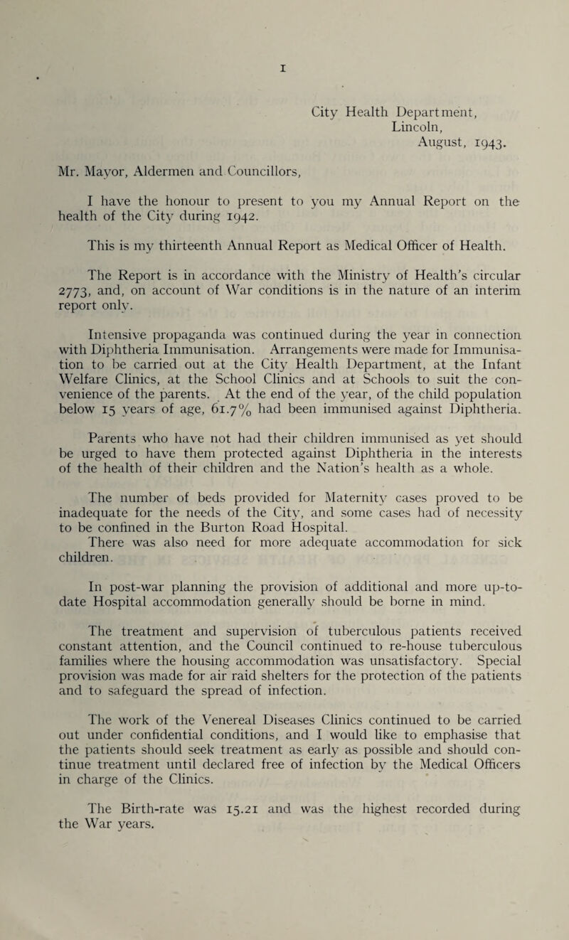 City Health Department, Lincoln, August, 1943. Mr. Mayor, Aldermen and Councillors, I have the honour to present to you my Annual Report on the health of the City during 1942. This is my thirteenth Annual Report as Medical Officer of Health. The Report is in accordance with the Ministry of Health’s circular 2773, and, on account of War conditions is in the nature of an interim report only. Intensive propaganda was continued during the year in connection with Diphtheria Immunisation. Arrangements were made for Immunisa¬ tion to be carried out at the City Health Department, at the Infant Welfare Clinics, at the School Clinics and at Schools to suit the con¬ venience of the parents. At the end of the year, of the child population below 15 years of age, 61.7% had been immunised against Diphtheria. Parents who have not had their children immunised as yet should be urged to have them protected against Diphtheria in the interests of the health of their children and the Nation’s health as a whole. The number of beds provided for Maternit}^ cases proved to be inadequate for the needs of the City, and some cases had of necessity to be conhned in the Burton Road Hospital. There was also need for more adequate accommodation for sick children. In post-war planning the provision of additional and more up-to- date Hospital accommodation generally should be borne in mind. The treatment and supervision of tuberculous patients received constant attention, and the Council continued to re-house tuberculous families where the housing accommodation was unsatisfactory. Special provision was made for air raid shelters for the protection of the patients and to safeguard the spread of infection. The work of the Venereal Diseases Clinics continued to be carried out under conhdential conditions, and I would like to emphasise that the patients should seek treatment as early as possible and should con¬ tinue treatment until declared free of infection by the Medical Officers in charge of the Clinics. The Birth-rate was 15.21 and was the highest recorded during the War years.