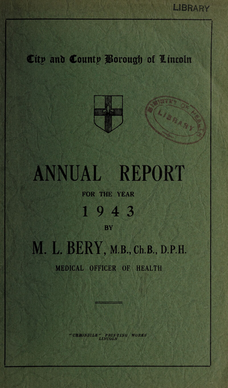 library Cttp anb Count? JUorouglj of Lincoln ANNUAL REPORT FOR THE YEAR 19 4 3 BY M. L. BERY, M.B., Ch.B., D.P.H. MEDICAL OFFICER OF HEALTH “ CSRONICLE PRINTING WORKS LINCOLN