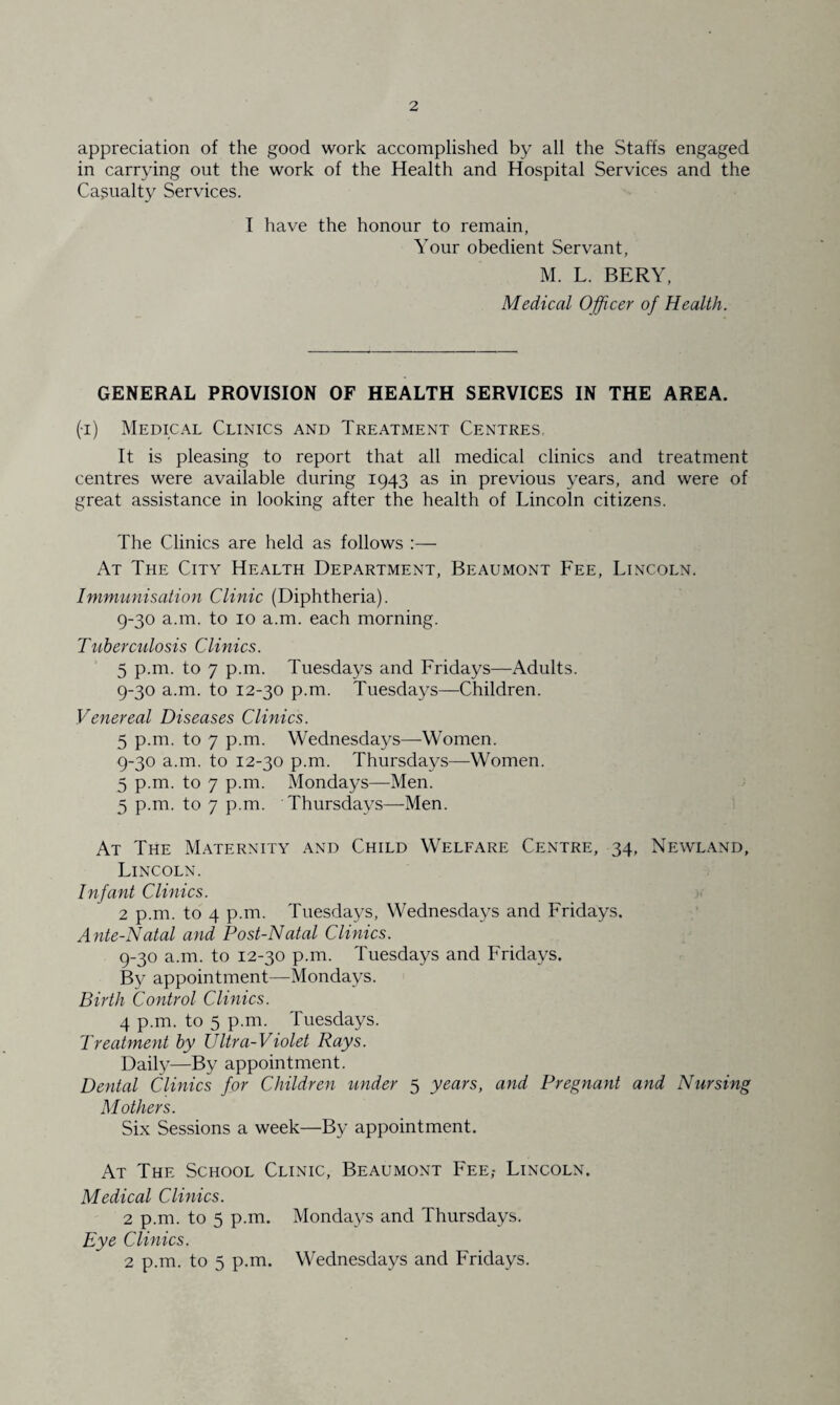 appreciation of the good work accomplished by all the Staffs engaged in carrying out the work of the Health and Hospital Services and the Casualty Services. I have the honour to remain, Your obedient Servant, M. L. BERY, Medical Officer of Health. GENERAL PROVISION OF HEALTH SERVICES IN THE AREA. (i) Medical Clinics and Treatment Centres, It is pleasing to report that all medical clinics and treatment centres were available during 1943 as in previous years, and were of great assistance in looking after the health of Lincoln citizens. The Clinics are held as follows :— At The City Health Department, Beaumont Fee, Lincoln. Immunisation Clinic (Diphtheria). 9-30 a.m. to 10 a.m. each morning. Tuberculosis Clinics. 5 p.m. to 7 p.m. Tuesdays and Fridays—Adults. 9-30 a.m. to 12-30 p.m. Tuesdays—Children. Venereal Diseases Clinics. 5 p.m. to 7 p.m. Wednesdays—Women. 9-30 a.m. to 12-30 p.m. Thursdays—Women. 5 p.m. to 7 p.m. Mondays—Men. 5 p.m. to 7 p.m. Thursdays—Men. At The Maternity and Child Welfare Centre, 34, Newland, Lincoln. Infant Clinics. 2 p.m. to 4 p.m. Tuesdays, Wednesdays and Fridays. Ante-Natal and Post-Natal Clinics. 9-30 a.m. to 12-30 p.m. Tuesdays and Fridays. By appointment—Mondays. Birth Control Clinics. 4 p.m. to 5 p.m. Tuesdays. Treatment by Ultra-Violet Rays. Daily—By appointment. Dental Clinics for Children under 5 years, and Pregnant and Nursing Mothers. Six Sessions a week—By appointment. At The School Clinic, Beaumont Fee,- Lincoln. Medical Clinics. 2 p.m. to 5 p.m. Mondays and Thursdays. Eye Clinics. 2 p.m. to 5 p.m. Wednesdays and Fridays.