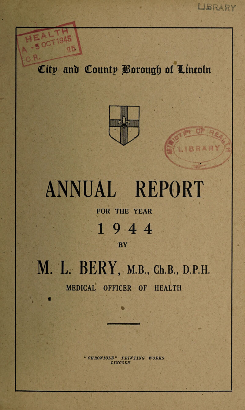 library. Ctt? anb Count? Porougf) ot lincoln ANNUAL REPORT . * FOR THE YEAR ‘j, ^ ' \ ■ ' ’ t 1 9 4 4 •\ f • \ BY M. L. BERY, M B., Ch.B , D P.H. MEDICAL OFFICER OF HEALTH \ “CHRONICLE” PRINTING WORKS LINCOLN 1