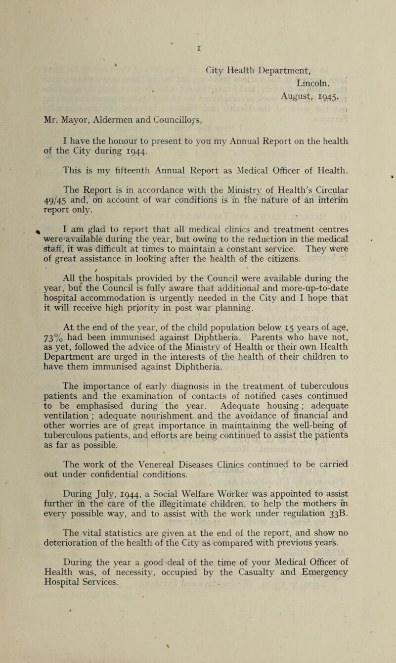 City Health Department, Lincoln. August, 1945. Mr. Mayor, Aldermen and Councillors, I have the honour to present to you my Annual Report on the health of the City during 1944. This is my fifteenth Annual Report as Medical Officer of Health. The Report is in accordance with the Ministry of Health’s Circular 49/45 and, on account of war conditions is in the nature of an interim report only. I am glad to report that all medical clinics and treatment centres were'available during the year, but owing to the reduction in the medical staff, it was difficult at times to maintain a constant service. They were of great assistance in looking after the health of the citizens. / All the hospitals provided by the Council were available during the year, but the Council is fully aware that additional and more-up-to-date hospital accommodation is urgently needed in the City and I hope that it will receive high priority in post war planning. At the end of the year, of the child population below 15 years of age, 73% had been immunised against Diphtheria. Parents who have not, as yet, followed the advice of the Ministry of Health or their own Health Department are urged in the interests of the health of their children to have them immunised against Diphtheria. The importance of early diagnosis in the treatment of tuberculous patients and the examination of contacts of notified cases continued to be emphasised during the year. Adequate housing; adequate ventilation ; adequate nourishment and the avoidance of financial and other worries are of great importance in maintaining the well-being of tuberculous patients, and efforts are being continued to assist the patients as far as possible. v The work of the Venereal Diseases Clinics continued to be carried out under confidential conditions. During July, 1944, a Social Welfare Worker was appointed to assist further in the care of the illegitimate children, to help the mothers in every possible way, and to assist with the work under regulation 33B. The vital statistics are given at the end of the report, and show no deterioration of the health of the City as compared with previous years. During the year a good deal of the time of your Medical Officer of Health was, of necessity, occupied by the Casualty and Emergency Hospital Services.