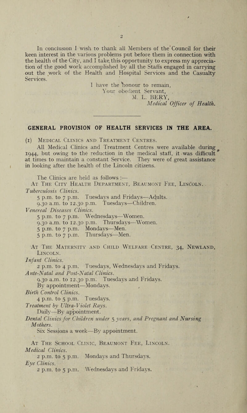 In conclusion I wish to thank all Members of the Council for their keen interest in the various problems put before them in connection with the health of the City, and I take, this opportunity to express my apprecia¬ tion of the good work accomplished by all the Staffs engaged in carrying out the work of the Health and Hospital Services and the Casualty Services. 1 have the 'honour to remain, Your obedient Servant, M. L. BERY, Medical Officer of Health. GENERAL PROVISION OF HEALTH SERVICES IN THE AREA. (i) Medical Clinics and Treatment Centres. All Medical Clinics and Treatment Centres were available during 1944, but owing to the reduction in the medical staff, it was difficult at times to maintain a constant Service. They were of great assistance in looking after the health of the Lincoln citizens. The Clinics are held as follows :— At The City Health Department, Beaumont Fee, Lincoln. Tuberculosis Clinics. 5 p.m. to 7 p.m. Tuesdays and Fridays—Adults. 9.30 a.m. to 12.30 p.m. Tuesdays—Children. Venereal Diseases Clinics. 5 p.m. to 7 p.m. Wednesdays—Women. 9.30 a.m. to 12.30 p.m. Thursdays—Women. 5 p.m. to 7 p.m. Mondays—Men. 5 p.m. to 7 p.m. Thursdays—Men. At The Maternity and Child Welfare Centre, 34, Newland, Lincoln. Infant Clinics. 2 p.m. to 4 p.m. Tuesdays, Wednesdays and Frida}Ts. Ante-Natal and Post-Natal Clinics. 9.30 a.m. to 12.30 p.m. Tuesdays and Fridays. By appointment—Mondays. Birth Control Clinics. 4 p.m. to 5 p.m. Tuesdays. Treatment by Ultra-Violet Rays. Daily—By ap*pointment. Dental Clinics for Children under 5 years, and Pregnant and Nursing Mothers. Six Sessions a week—By appointment. At The School Clinic, Beaumont Fee, Lincoln. Medical Clinics. 2 p.m. to 5 p.m. Mondays and Thursdays. Eye Clinics.