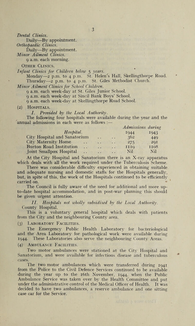 Dental Clinics. Daily—By appointment. Orthopaedic Clinics. Daily—By appointment. Minor Ailment Clinics. 9 a.m. each morning. Other Clinics. Infant Clinics for Children below 5 years. Monday—2 p.m. to 4 p.m. St. Helen’s Hall, Skellingthorpe Road. Thursday—2 p.m. to 4 p.m. St. Giles Methodist Church. Minor Ailment Clinics for School Children. 9 a.m. each week-day at St. Giles Junior School. 9 a.m. each week-day at Sincil Bank Boys’ School. 9 a.m. each week-day at Skellingthorpe Road School. (2) Hospitals. I. Provided by the Local Authority. The following four hospitals were available during the year and the annual admissions in each were as follows :— Admissions during Hospital. 1944 1943 City Hospital and Sanatorium 362 449 City Maternity Home 275 291 Burton Road Institution 1119 1108 Joint Smallpox Hospital Nil Nil At the City Hospital and Sanatorium there is an X-ray apparatus which deals with all the work required under the Tuberculosis Scheme. There was considerable difficulty experienced in obtaining suitable and adequate nursing and domestic staffs for the Hospitals generally, but, in spite of this, the work of the Hospitals continued to be efficiently carried on. The Council is fully aware of the need for additional and more up- to-date hospital accommodation, and in post-war planning this should lie given urgent attention. II. Hospitals not wholly subsidised by the Local Authority. County Hospital. This is a voluntary general hospital which deals with patients from the City and the neighbouring County area. (3) Laboratory Facilities. The Emergency Public Health Laboratory for bacteriological and the' Area Laboratory for pathological work were available during 1944. These Laboratories also serve the neighbouring County Areas. (4) Ambulance Facilities. Two motor ambulances were stationed at the City Hospital and Sanatorium, and were available for infectious disease and tuberculous cases. The two motor ambulances which were transferred during 1941 from the Police to the Civil Defence Services continued to be available during the year up to the 16th November, 1944, when the Public Ambulance Service was taken over by the Health Committee and put under the administrative control of the Medical Officer of Health. It was decided to have two ambulances, a reserve ambulance and one sitting case car for the Service,