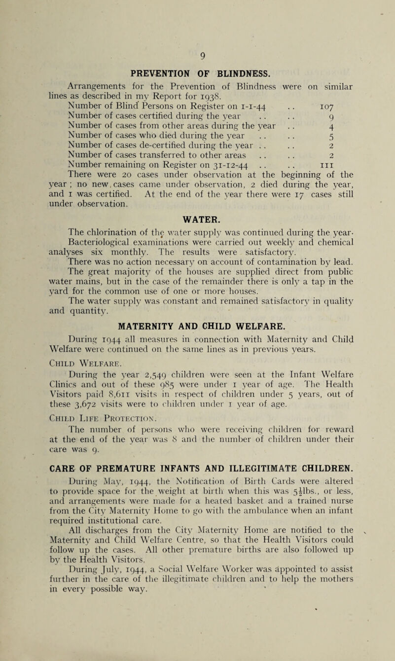 PREVENTION OF BLINDNESS. Arrangements for the Prevention of Blindness were on similar lines as described in my Report for 1938. Number of Blind Persons on Register on 1-1-44 .. 107 Number of cases certified during the year .. .. 9 Number of cases from other areas during the year .. 4 Number of cases who died during the year .. .. 5 Number of cases de-certified during the year .. .. 2 Number of cases transferred to other areas .. .. 2 Number remaining on Register on 31-12-44 .. .. in There were 20 cases under observation at the beginning of the year; no new, cases came under observation, 2 died during the year, and 1 was certified. At the end of the year there were 17 cases still under observation. WATER. The chlorination of the water supply was continued during the year- Bacteriological examinations were carried out weekly and chemical analyses six monthly. The results were satisfactory. There was no action necessary on account of contamination by lead. The great majority of the houses are supplied direct from public water mains, but in the case of the remainder there is only a tap in the yard for the common use of one or more houses. The water supply was constant and remained satisfactory in quality and quantity. MATERNITY AND CHILD WELFARE. During 1944 all measures in connection with Maternity and Child Welfare were continued on the same lines as in previous years. Child Welfare. During the year 2,549 children were seen at the Infant Welfare Clinics and out of these 985 were under 1 year of age. The Health Visitors paid 8,611 visits in respect of children under 5 years, out of these 3,672 visits were to children under 1 year of age. Child Life Protection. The number of persons who were receiving children for reward at the end of the year was 8 and the number of children under their care was 9. CARE OF PREMATURE INFANTS AND ILLEGITIMATE CHILDREN. During May, 1944, the Notification of Birth Cards were altered to provide space for the weight at birth when this was 5|lbs., or less, and arrangements were made for a heated basket and a trained nurse from the City Maternity Home to go with the ambulance when an infant required institutional care. All discharges from the City Maternity Home are notified to the Maternity and Child Welfare Centre, so that the Health Visitors could follow up the cases. All other premature births are also followed up by the Health Visitors. During July, 1944, a Social Welfare Worker was appointed to assist further in the care of the illegitimate children and to help the mothers in every possible way.