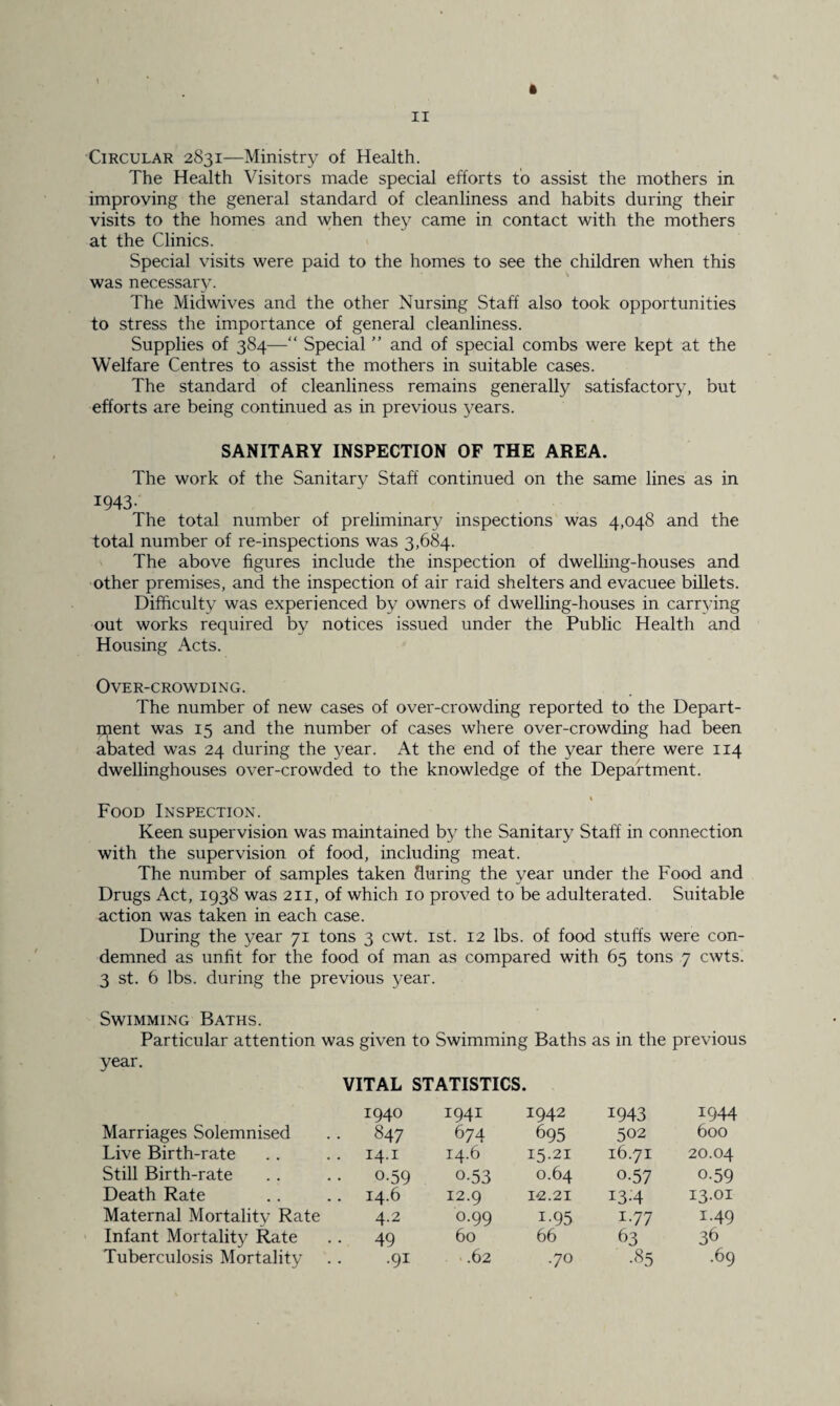 Circular 2831—Ministry of Health. The Health Visitors made special efforts to assist the mothers in improving the general standard of cleanliness and habits during their visits to the homes and when the}7 came in contact with the mothers at the Clinics. Special visits were paid to the homes to see the children when this was necessary. The Midwives and the other Nursing Staff also took opportunities to stress the importance of general cleanliness. Supplies of 384—“ Special ” and of special combs were kept at the Welfare Centres to assist the mothers in suitable cases. The standard of cleanliness remains generally satisfactory, but efforts are being continued as in previous years. SANITARY INSPECTION OF THE AREA. The work of the Sanitary Staff continued on the same lines as in 1943- The total number of preliminary inspections was 4,048 and the total number of re-inspections was 3,684. The above figures include the inspection of dwelling-houses and other premises, and the inspection of air raid shelters and evacuee billets. Difficulty was experienced by owners of dwelling-houses in carrying out works required by notices issued under the Public Health and Housing Acts. Over-crowding. The number of new cases of over-crowding reported to the Depart¬ ment was 15 and the number of cases where over-crowding had been abated was 24 during the year. At the end of the year there were 114 dwellinghouses over-crowded to the knowledge of the Department. Food Inspection. Keen supervision was maintained by the Sanitary Staff in connection with the supervision of food, including meat. The number of samples taken during the year under the Food and Drugs Act, 1938 was 211, of which 10 proved to be adulterated. Suitable action was taken in each case. During the year 71 tons 3 cwt. 1st. 12 lbs. of food stuffs were con¬ demned as unfit for the food of man as compared with 65 tons 7 cwts. 3 st. 6 lbs. during the previous year. Swimming Baths. Particular attention was given to Swimming Baths as in the previous year. VITAL STATISTICS. 1940 1941 1942 1943 1944 Marriages Solemnised 847 674 695 502 600 Live Birth-rate 14.1 14.6 15.21 16.71 20.04 Still Birth-rate 0-59 0-53 0.64 0-57 0-59 Death Rate 14.6 12.9 12.21 13-4 13.01 Maternal Mortality Rate 4.2 0.99 i-95 1.77 1.49 Infant Mortality Rate 49 60 66 63 36 Tuberculosis Mortality .91 .62 .70 •85 .69