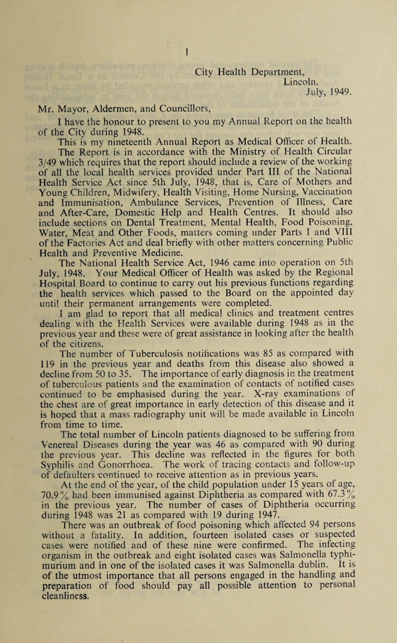 City Health Department, Lincoln. July, 1949. Mr. Mayor, Aldermen, and Councillors, I have the honour to present to you my Annual Report on the health of the City during 1948. This is my nineteenth Annual Report as Medical Officer of Health. The Report is in accordance with the Ministry of Health Circular 3/49 which requires that the report should include a review of the working of all the local health services provided under Part III of the National Health Service Act since 5th July, 1948, that is, Care of Mothers and Young Children, Midwifery, Health Visiting, Home Nursing, Vaccination and Immunisation, Ambulance Services, Prevention of Illness, Care and After-Care, Domestic Help and Health Centres. It should also include sections on Dental Treatment, Mental Health, Food Poisoning, Water, Meat and Other Foods, matters coming under Parts I and VIII of the Factories Act and deal briefly with other matters concerning Public Health and Preventive Medicine. The National Health Service Act, 1946 came into operation on 5th July, 1948. Your Medical Officer of Health was asked by the Regional Hospital Board to continue to carry out his previous functions regarding the health services which passed to the Board on the appointed day until their permanent arrangements were completed. I am glad to report that all medical clinics and treatment centres dealing with the Health Services were available during 1948 as in the previous year and these were of great assistance in looking after the health of the citizens. The number of Tuberculosis notifications was 85 as compared with 119 in the previous year and deaths from this disease also showed a decline from 50 to 35. The importance of early diagnosis in the treatment of tuberculous patients and the examination of contacts of notified cases continued to be emphasised during the year. X-ray examinations of the chest are of great importance in early detection of this disease and it is hoped that a mass radiography unit will be made available in Lincoln from time to time. The total number of Lincoln patients diagnosed to be suffering from Venereal Diseases during the year was 46 as compared with 90 during the previous year. This decline was reflected in the figures for both Syphilis and Gonorrhoea. The work of tracing contacts and follow-up of defaulters continued to receive attention as in previous years. At the end of the year, of the child population under 15 years of age, 70.9% had been immunised against Diphtheria as compared with 67.3% in the previous year. The number of cases of Diphtheria occurring during 1948 was 21 as compared with 19 during 1947. There was an outbreak of food poisoning which affected 94 persons without a fatality. In addition, fourteen isolated cases or suspected cases were notified and of these nine were confirmed. The infecting organism in the outbreak and eight isolated cases was Salmonella typhi- murium and in one of the isolated cases it was Salmonella dublin. It is of the utmost importance that all persons engaged in the handling and preparation of food should pay all possible attention to personal cleanliness.