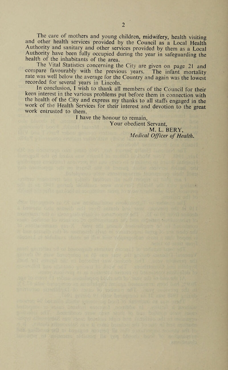 The care ot mothers and young children, midwifery, health visiting and other health services provided by the Council as a Local Health Authority and sanitary and other services provided by them as a Local Authority have been fully occupied during the year in safeguarding the health of the inhabitants of the area. The Vital Statistics concerning the City are given on page 21 and compare favourably with the previous years. The infant mortality rate was well below the average for the Country and again was the lowest recorded for several years in Lincoln. In conclusion, I wish to thank all members of the Council for their keen interest in the various problems put before them in connection with the health of the City and express my thanks to all staffs engaged in the work of the Health Services for their interest and devotion to the great work entrusted to them. I have the honour to remain, Your obedient Servant, M. L. BERY, Medical Officer of Health.