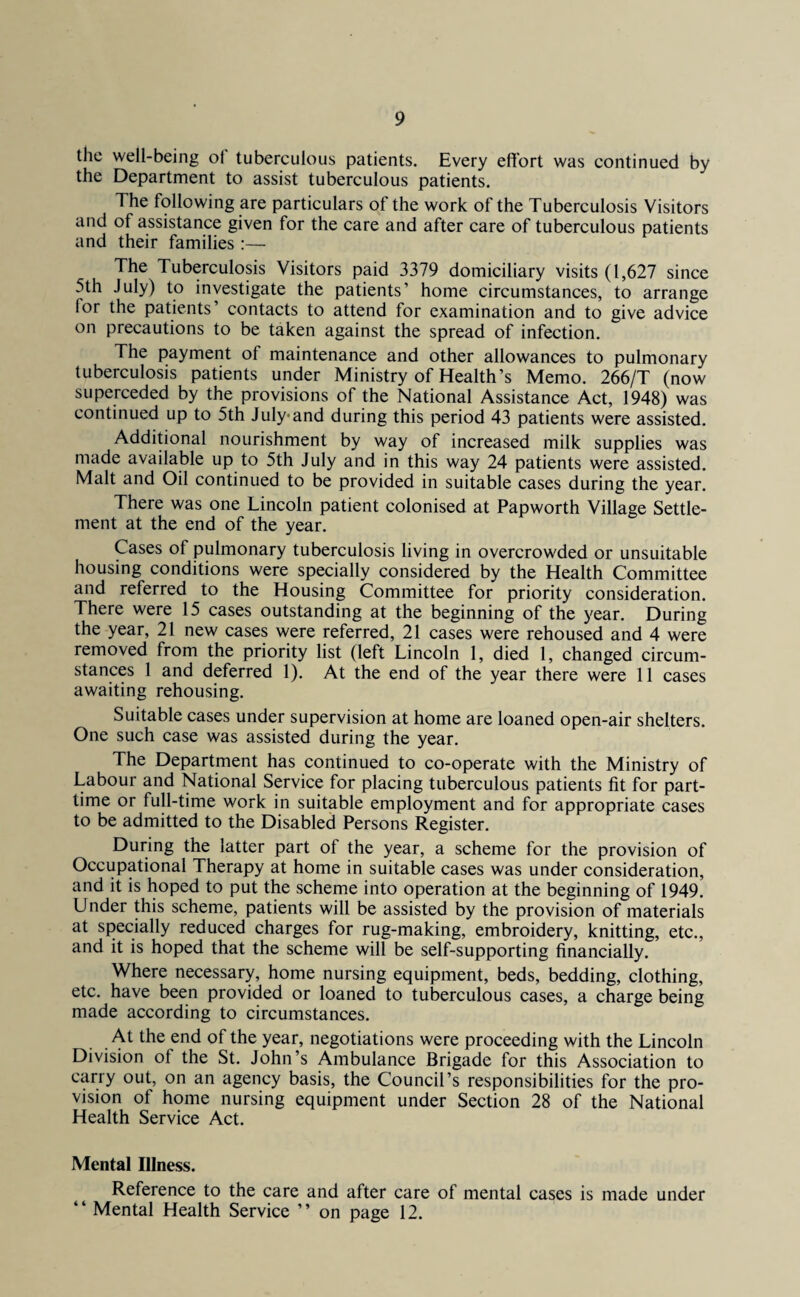 the well-being ol tuberculous patients. Every effort was continued by the Department to assist tuberculous patients. The following are particulars of the work of the Tuberculosis Visitors and of assistance given for the care and after care of tuberculous patients and their families :— The Tuberculosis Visitors paid 3379 domiciliary visits (1,627 since 5th July) to investigate the patients’ home circumstances, to arrange lor the patients’ contacts to attend for examination and to give advice on precautions to be taken against the spread of infection. The payment of maintenance and other allowances to pulmonary tuberculosis patients under Ministry of Health’s Memo. 266/T (now superceded by the provisions of the National Assistance Act, 1948) was continued up to 5th July-and during this period 43 patients were assisted. Additional nourishment by way of increased milk supplies was made available up to 5th July and in this way 24 patients were assisted. Malt and Oil continued to be provided in suitable cases during the year. There was one Lincoln patient colonised at Papworth Village Settle¬ ment at the end of the year. Cases of pulmonary tuberculosis living in overcrowded or unsuitable housing conditions were specially considered by the Health Committee and referred to the Housing Committee for priority consideration. There were 15 cases outstanding at the beginning of the year. During the year, 21 new cases were referred, 21 cases were rehoused and 4 were removed from the priority list (left Lincoln 1, died 1, changed circum¬ stances 1 and deferred 1). At the end of the year there were 11 cases awaiting rehousing. Suitable cases under supervision at home are loaned open-air shelters. One such case was assisted during the year. The Department has continued to co-operate with the Ministry of Labour and National Service for placing tuberculous patients fit for part- time or full-time work in suitable employment and for appropriate cases to be admitted to the Disabled Persons Register. During the latter part of the year, a scheme for the provision of Occupational Therapy at home in suitable cases was under consideration, and it is hoped to put the scheme into operation at the beginning of 1949. Under this scheme, patients will be assisted by the provision of materials at specially reduced charges for rug-making, embroidery, knitting, etc., and it is hoped that the scheme will be self-supporting financially. Where necessary, home nursing equipment, beds, bedding, clothing, etc. have been provided or loaned to tuberculous cases, a charge being made according to circumstances. At the end of the year, negotiations were proceeding with the Lincoln Division of the St. John’s Ambulance Brigade for this Association to carry out, on an agency basis, the Council’s responsibilities for the pro¬ vision of home nursing equipment under Section 28 of the National Health Service Act. Mental Illness. Reference to the care and after care of mental cases is made under “ Mental Health Service ” on page 12.