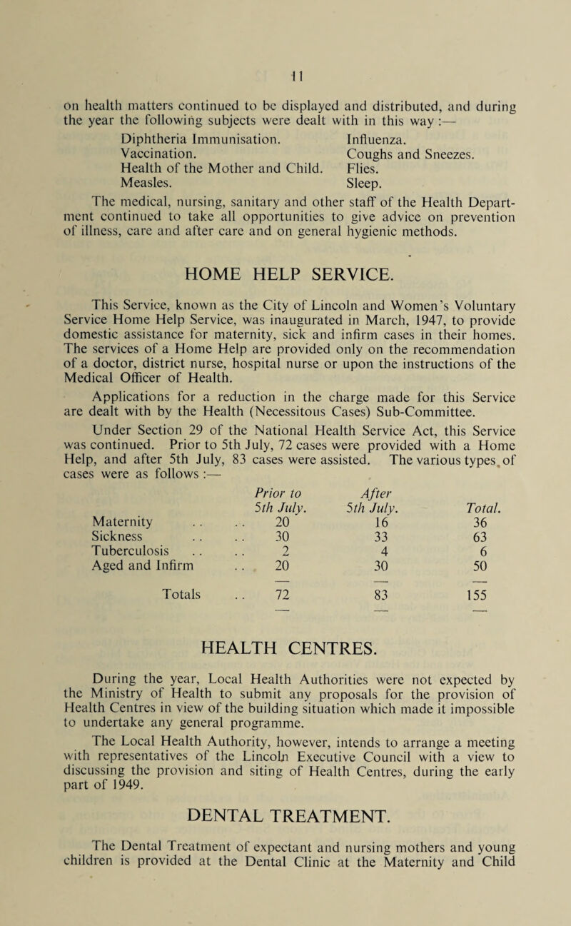 on health matters continued to be displayed and distributed, and during the year the following subjects were dealt with in this way:— Diphtheria Immunisation. Influenza. Vaccination. Coughs and Sneezes. Health of the Mother and Child. Flies. Measles. Sleep. The medical, nursing, sanitary and other staff of the Health Depart¬ ment continued to take all opportunities to give advice on prevention of illness, care and after care and on general hygienic methods. HOME HELP SERVICE. This Service, known as the City of Lincoln and Women’s Voluntary Service Home Help Service, was inaugurated in March, 1947, to provide domestic assistance for maternity, sick and infirm cases in their homes. The services of a Home Help are provided only on the recommendation of a doctor, district nurse, hospital nurse or upon the instructions of the Medical Officer of Health. Applications for a reduction in the charge made for this Service are dealt with by the Health (Necessitous Cases) Sub-Committee. Under Section 29 of the National Health Service Act, this Service was continued. Prior to 5th July, 72 cases were provided with a Home Help, and after 5th July, 83 cases were assisted. The various types, of cases were as follows:— Prior to After 5th July. 5 th July. Total. Maternity 20 ' 16 36 Sickness 30 33 63 Tuberculosis 2 4 6 Aged and Infirm ’. 20 30 50 Totals 72 83 155 HEALTH CENTRES. During the year, Local Health Authorities were not expected by the Ministry of Health to submit any proposals for the provision of Health Centres in view of the building situation which made it impossible to undertake any general programme. The Local Health Authority, however, intends to arrange a meeting with representatives of the LincoLn Executive Council with a view to discussing the provision and siting of Health Centres, during the early part of 1949. DENTAL TREATMENT. The Dental Treatment of expectant and nursing mothers and young children is provided at the Dental Clinic at the Maternity and Child