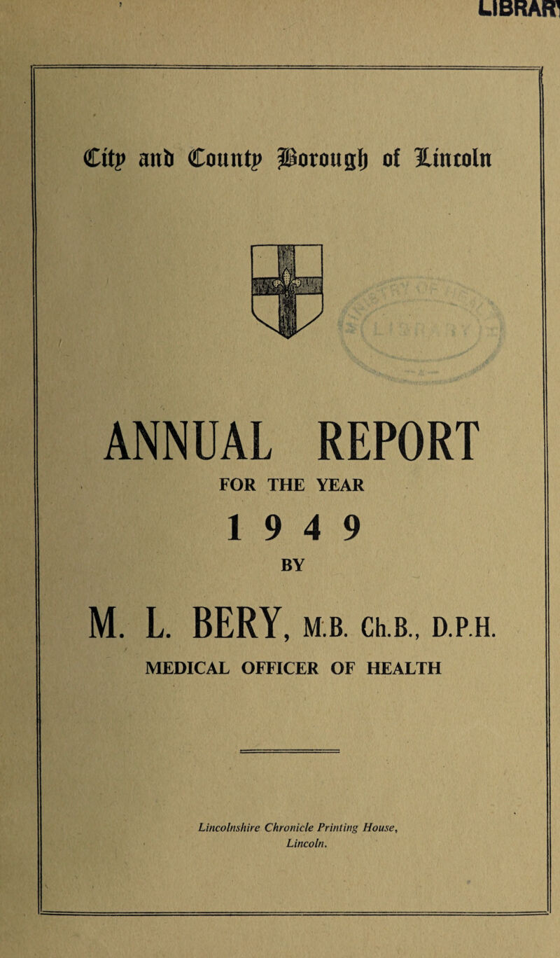 s U BRAFT Cttp anil Count? JSorougfj of Hmcoln ANNUAL REPORT FOR THE YEAR 19 4 9 BY M. L. BERY, M B. Ch.B., D.P.H. MEDICAL OFFICER OF HEALTH Lincolnshire Chronicle Printing House, Lincoln.