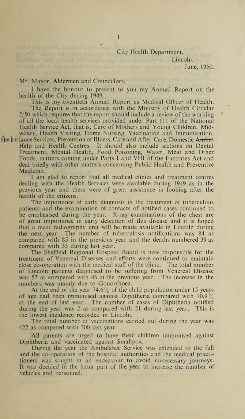 City Health Department, Lincoln. June, 1950. Mr. Mayor, Aldermen and Councillors, I have the honour to present to you my Annual Report on the health of the City during 1949. This is my twentieth Annual Report as Medical Officer of Health. The Report is in accordance with the Ministry of Health Circular 2/50 which requires that the report should include a review of the working of all the local health services provided under Part 111 of the National Health Service Act, that is, Care of Mothers and Young Children, Mid¬ wifery, Health Visiting, Home Nursing, Vaccination and Immunisation, fW \) lance Services, Prevention of Illness, Care and After-Care, Domestic Ambtr- Help and Health Centres. It should also include sections on Dental Treatment, Mental Health, Food Poisoning, Water, Meat and Other Foods, matters coming under Parts I and VIII of the Factories Act and deal briefly with other matters concerning Public Health and Preventive Medicine. I am glad to report that all medical clinics and treatment centres dealing with the Health Services were available during 1949 as in the previous year and these were of great assistance in looking after the health of the citizens. The importance of early diagnosis in the treatment of tuberculous patients and the examination of contacts of notified cases continued to be emphasised during the year. X-ray examinations of the chest are of great importance in early detection of this disease and it is hoped that a mass radiography unit will be made available in Lincoln during the next year. The number of tuberculosis notifications was 84 as compared w'ith 85 in the previous year and the deaths numbered 39 as compared with 35 during last year. The Sheffield Regional Hospital Board is now responsible for the treatment of Venereal Diseases and efforts were continued to maintain close co-operation with the medical staff of the clinic. The total number of Lincoln patients diagnosed to be suffering from Venereal Disease was 57 as compared with 46 in the previous year. The increase in the numbers was mainly due to Gonorrhoea. At the end of the year 74.6% of the child population under 15 years of age had been immunised against Diphtheria compared with 70.9% at the end of last year. The number of cases of Diphtheria notified during the year was 2 as compared with 21 during last year. This is the lowest incidence recorded in Lincoln. The total number of vaccinations carried out during the year was 422 as compared with 300 last year. All parents are urged to have their children immunised against Diphtheria and vaccinated against Smallpox. During the year the Ambulance Service was extended to the full and the co-operation of the hospital authorities and the medical practi¬ tioners was sought in an endeavour to avoid unnecessary journeys. It w'as decided in the latter part of the year to increase the number of vehicles and personnel.