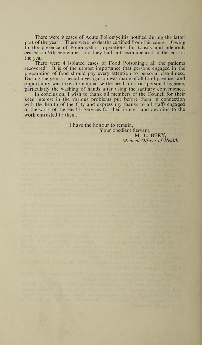 1 There were 9 cases of Acute Poliomyelitis notified during the latter part of the year. There were no deaths certified from this cause. Owing to the presence of Poliomyelitis, operations for tonsils and adenoids ceased on 9th September and they had not recommenced at the end of the year. There were 4 isolated cases of Food Poisoning ; all the patients recovered. It is of the utmost importance that persons engaged in the preparation of food should pay every attention to personal cleanliness. During the year a special investigation was made of all food premises and opportunity was taken to emphasise the need for strict personal hygiene, particularly the washing of hands after using the sanitary convenience. In conclusion, I wish to thank all members of the Council for their keen interest in the various problems put before them in connection with the health of the City and express my thanks to all staffs engaged in the work of the Health Services for their interest and devotion to the work entrusted to them. I have the honour to remain, Your obedient Servant, M. L. BERY, Medical Officer of Health.
