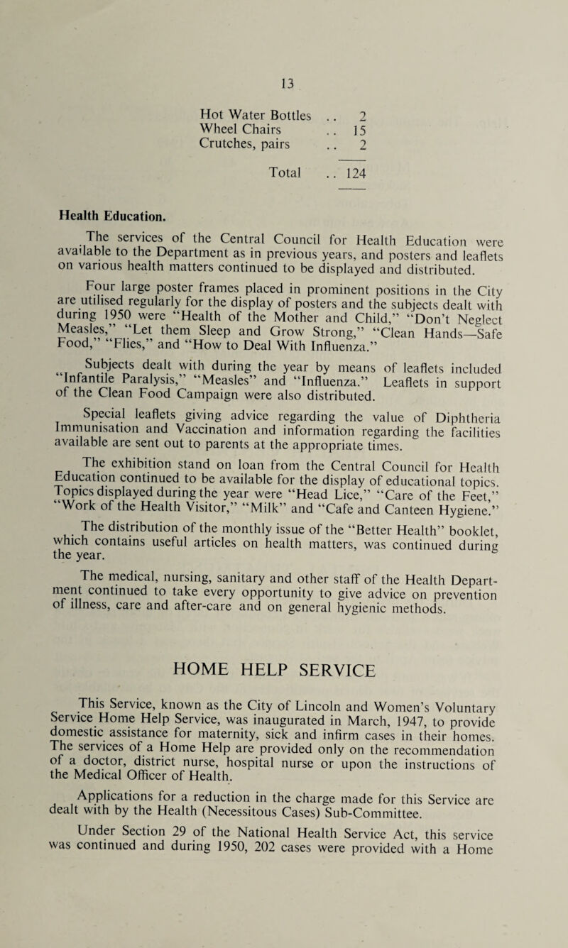 Hot Water Bottles .. 2 Wheel Chairs .. 15 Crutches, pairs .. 2 Total .. 124 Health Education. The services of the Central Council for Health Education were available to the Department as in previous years, and posters and leaflets on various health matters continued to be displayed and distributed. Four large poster frames placed in prominent positions in the City aie utilised regularly for the display of posters and the subjects dealt with during 1950 were “Health of the Mother and Child,” “Don’t Neglect Measles, Let them Sleep and Grow Strong,” “Clean Hands—Safe Food, Flies,’ and “How to Deal With Influenza.” Subjects dealt with during the year by means of leaflets included “Infantile Paralysis,” “Measles” and “Influenza.” Leaflets in support of the Clean Food Campaign were also distributed. Special leaflets giving advice regarding the value of Diphtheria Immunisation and Vaccination and information regarding the facilities available are sent out to parents at the appropriate times. The exhibition stand on loan from the Central Council for Health Education continued to be available for the display of educational topics. Topics displayed during the year were “Head Lice,” “Care of the Feet ” “Work of the Health Visitor,” “Milk” and “Cafe and Canteen Hygiene’.” . The distribution of the monthly issue of the “Better Health” booklet, which contains useful articles on health matters, was continued during the year. The medical, nursing, sanitary and other staff of the Health Depart¬ ment continued to take every opportunity to give advice on prevention of illness, care and after-care and on general hygienic methods. HOME HELP SERVICE This Service, known as the City of Lincoln and Women’s Voluntary Service Home Help Service, was inaugurated in March, 1947, to provide domestic assistance for maternity, sick and infirm cases in their homes. The services of a Home Help are provided only on the recommendation of a doctor, district nurse, hospital nurse or upon the instructions of the Medical Officer of Health. Applications for a reduction in the charge made for this Service are dealt with by the Health (Necessitous Cases) Sub-Committee. Under Section 29 of the National Health Service Act, this service was continued and during 1950, 202 cases were provided with a Home