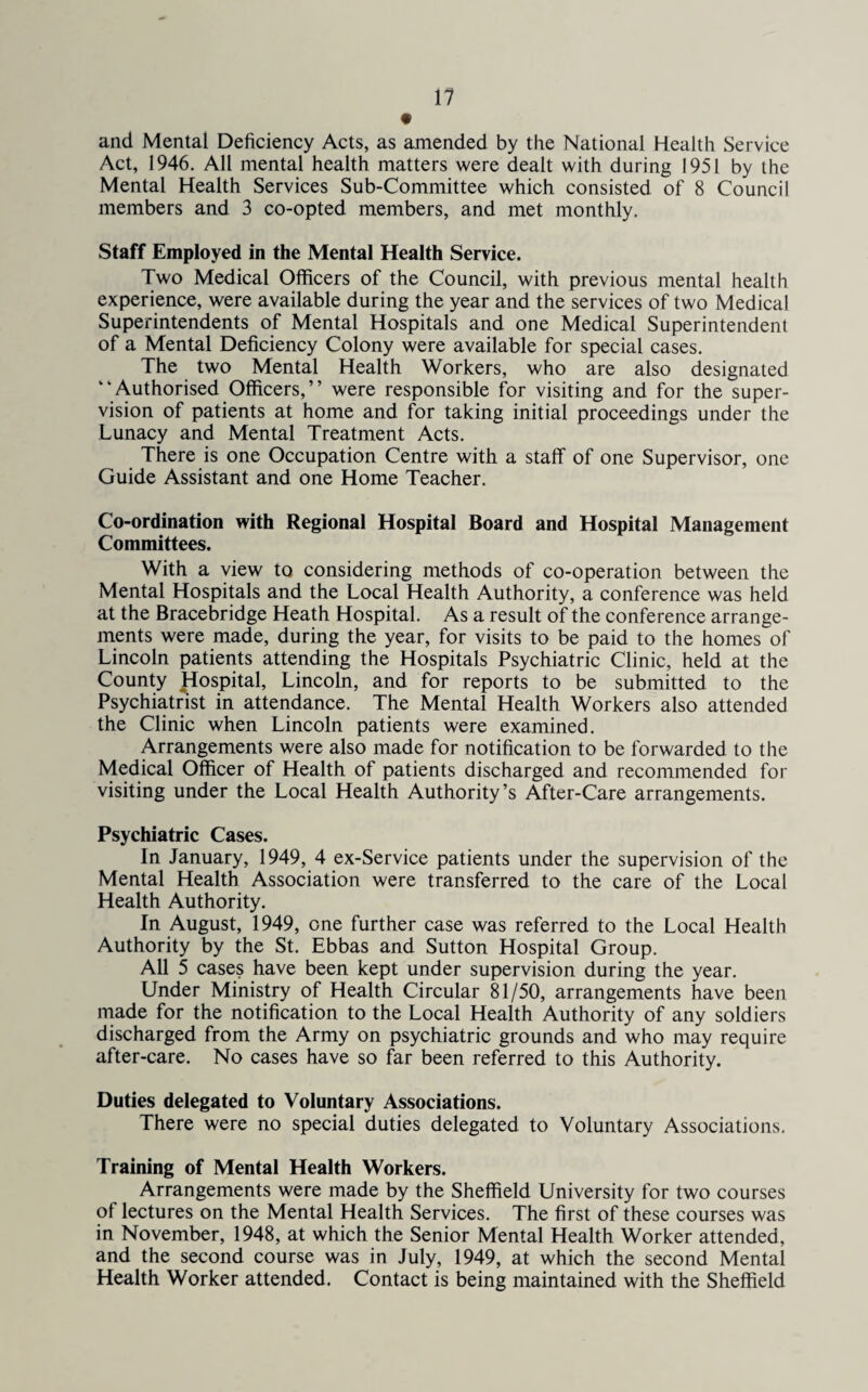 and Mental Deficiency Acts, as amended by the National Health Service Act, 1946. All mental health matters were dealt with during 1951 by the Mental Health Services Sub-Committee which consisted of 8 Council members and 3 co-opted members, and met monthly. Staff Employed in the Mental Health Service. Two Medical Officers of the Council, with previous mental health experience, were available during the year and the services of two Medical Superintendents of Mental Hospitals and one Medical Superintendent of a Mental Deficiency Colony were available for special cases. The two Mental Health Workers, who are also designated “Authorised Officers,’’ were responsible for visiting and for the super¬ vision of patients at home and for taking initial proceedings under the Lunacy and Mental Treatment Acts. There is one Occupation Centre with a staff of one Supervisor, one Guide Assistant and one Home Teacher. Co-ordination with Regional Hospital Board and Hospital Management Committees. With a view to considering methods of co-operation between the Mental Hospitals and the Local Health Authority, a conference was held at the Bracebridge Heath Hospital. As a result of the conference arrange¬ ments were made, during the year, for visits to be paid to the homes of Lincoln patients attending the Hospitals Psychiatric Clinic, held at the County Hospital, Lincoln, and for reports to be submitted to the Psychiatrist in attendance. The Mental Health Workers also attended the Clinic when Lincoln patients were examined. Arrangements were also made for notification to be forwarded to the Medical Officer of Health of patients discharged and recommended for visiting under the Local Health Authority’s After-Care arrangements. Psychiatric Cases. In January, 1949, 4 ex-Service patients under the supervision of the Mental Health Association were transferred to the care of the Local Health Authority. In August, 1949, one further case was referred to the Local Health Authority by the St. Ebbas and Sutton Hospital Group. All 5 cases have been kept under supervision during the year. Under Ministry of Health Circular 81/50, arrangements have been made for the notification to the Local Health Authority of any soldiers discharged from the Army on psychiatric grounds and who may require after-care. No cases have so far been referred to this Authority. Duties delegated to Voluntary Associations. There were no special duties delegated to Voluntary Associations. Training of Mental Health Workers. Arrangements were made by the Sheffield University for two courses of lectures on the Mental Health Services. The first of these courses was in November, 1948, at which the Senior Mental Health Worker attended, and the second course was in July, 1949, at which the second Mental Health Worker attended. Contact is being maintained with the Sheffield