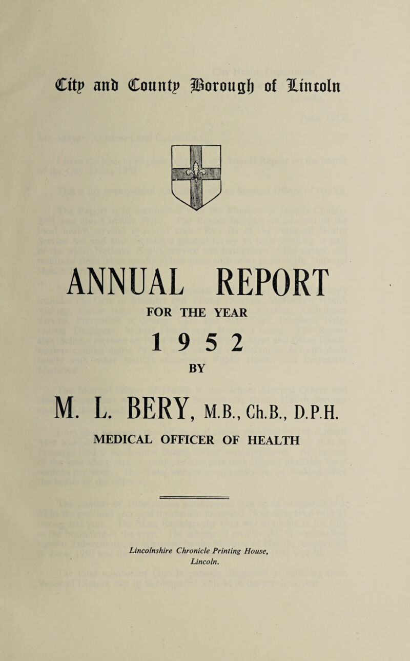 City aitb County ^orouglj of Htncoln ANNUAL REPORT FOR THE YEAR 19 5 2 BY M. L. BERY, M.B., Ch.B., D.P H. MEDICAL OFFICER OF HEALTH Lincolnshire Chronicle Printing House, Lincoln.
