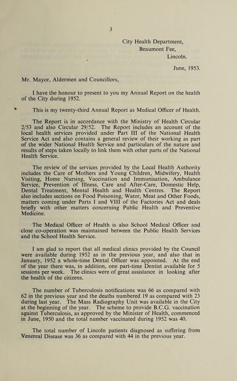 City Health Department, Beaumont Fee, Lincoln. June, 1953. Mr. Mayor, Aldermen and Councillors, I have the honour to present to you my Annual Report on the health of the City during 1952. This is my twenty-third Annual Report as Medical Officer of Health. The Report is in accordance with the Ministry of Health Circular 2/53 and also Circular 29/52. The Report includes an account of the local health services provided under Part III of the National Health Service Act and also contains a general review of their working as part of the wider National Health Service and particulars of the nature and results of steps taken locally to link them with other parts of the National Health Service. The review of the services provided by the Local Health Authority includes the Care of Mothers and Young Children, Midwifery, Health Visiting, Home Nursing, Vaccination and Immunisation, Ambulance Service, Prevention of Illness, Care and After-Care, Domestic Help, Dental Treatment, Mental Health and Health Centres. The Report also includes sections on Food Poisoning, Water, Meat and Other Foods, matters coming under Parts I and VIII of the Factories Act and deals briefly with other matters concerning Public Health and Preventive Medicine. The Medical Officer of Health is also School Medical Officer and close co-operation was maintained between the Public Health Services and the School Health Service. I am glad to report that all medical clinics provided by the Council were available during 1952 as in the previous year, and also that in January, 1952 a whole-time Dental Officer was appointed. At the end of the year there was, in addition, one part-time Dentist available for 5 sessions per week. The clinics were of great assistance in looking after the health of the citizens. The number of Tuberculosis notifications was 66 as compared with 62 in the previous year and the deaths numbered 19 as compared with 23 during last year. The Mass Radiography Unit was available in the City at the beginning of the year. The scheme to provide B.C.G. vaccination against Tuberculosis, as approved by the Minister of Health, commenced in June, 1950 and the total number vaccinated during 1952 was 40. The total number of Lincoln patients diagnosed as suffering from Venereal Disease was 36 as compared with 44 in the previous year.