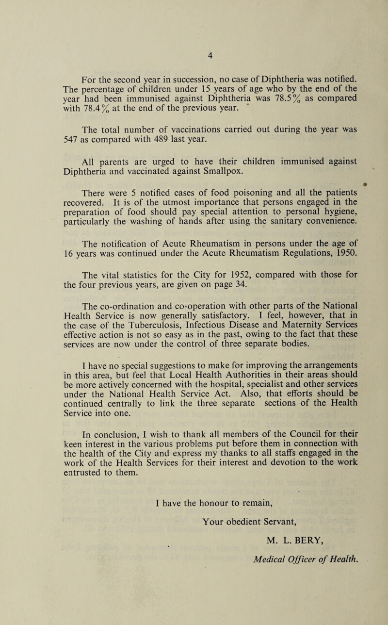For the second year in succession, no case of Diphtheria was notified. The percentage of children under 15 years of age who by the end of the year had been immunised against Diphtheria was 78.5% as compared with 78.4% at the end of the previous year. The total number of vaccinations carried out during the year was 547 as compared with 489 last year. All parents are urged to have their children immunised against Diphtheria and vaccinated against Smallpox. There were 5 notified cases of food poisoning and all the patients recovered. It is of the utmost importance that persons engaged in the preparation of food should pay special attention to personal hygiene, particularly the washing of hands after using the sanitary convenience. The notification of Acute Rheumatism in persons under the age of 16 years was continued under the Acute Rheumatism Regulations, 1950. The vital statistics for the City for 1952, compared with those for the four previous years, are given on page 34. The co-ordination and co-operation with other parts of the National Health Service is now generally satisfactory. I feel, however, that in the case of the Tuberculosis, Infectious Disease and Maternity Services effective action is not so easy as in the past, owing to the fact that these services are now under the control of three separate bodies. I have no special suggestions to make for improving the arrangements in this area, but feel that Local Health Authorities in their areas should be more actively concerned with the hospital, specialist and other services under the National Health Service Act. Also, that efforts should be continued centrally to link the three separate sections of the Health Service into one. In conclusion, I wish to thank all members of the Council for their keen interest in the various problems put before them in connection with the health of the City and express my thanks to all staffs engaged in the work of the Health Services for their interest and devotion to the work entrusted to them. I have the honour to remain, Your obedient Servant, M. L. BERY, Medical Officer of Health.
