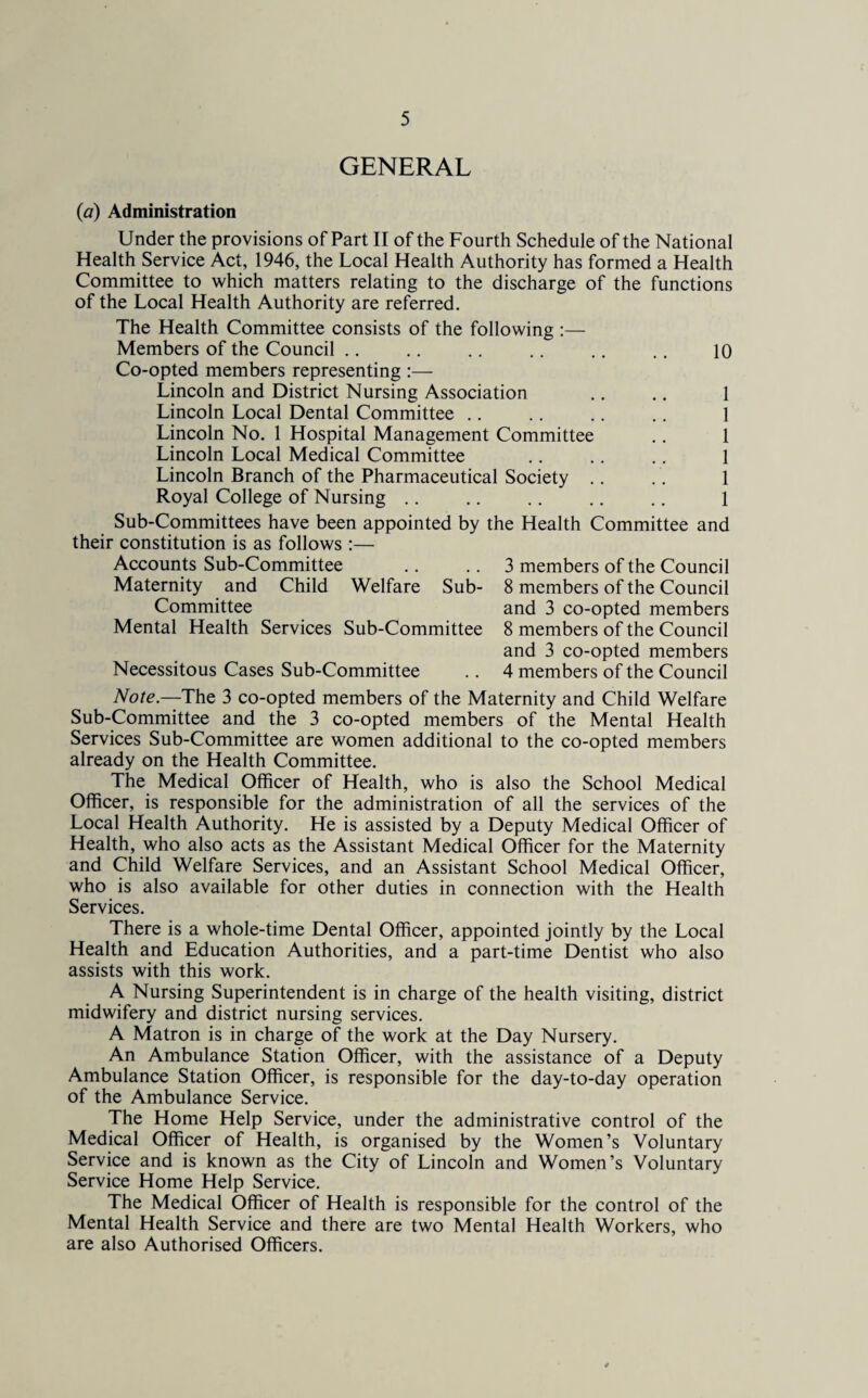 GENERAL (a) Administration Under the provisions of Part II of the Fourth Schedule of the National Health Service Act, 1946, the Local Health Authority has formed a Health Committee to which matters relating to the discharge of the functions of the Local Health Authority are referred. The Health Committee consists of the following :— Members of the Council .. .. .. .. .. .. 10 Co-opted members representing :— Lincoln and District Nursing Association .. .. 1 Lincoln Local Dental Committee .. .. .. .. 1 Lincoln No. 1 Hospital Management Committee . . 1 Lincoln Local Medical Committee .. .. .. 1 Lincoln Branch of the Pharmaceutical Society .. .. 1 Royal College of Nursing .. .. .. .. .. 1 Sub-Committees have been appointed by the Health Committee and their constitution is as follows :— Accounts Sub-Committee Maternity and Child Welfare Sub- Committee Mental Health Services Sub-Committee Necessitous Cases Sub-Committee 3 members of the Council 8 members of the Council and 3 co-opted members 8 members of the Council and 3 co-opted members 4 members of the Council Note.—The 3 co-opted members of the Maternity and Child Welfare Sub-Committee and the 3 co-opted members of the Mental Health Services Sub-Committee are women additional to the co-opted members already on the Health Committee. The Medical Officer of Health, who is also the School Medical Officer, is responsible for the administration of all the services of the Local Health Authority. He is assisted by a Deputy Medical Officer of Health, who also acts as the Assistant Medical Officer for the Maternity and Child Welfare Services, and an Assistant School Medical Officer, who is also available for other duties in connection with the Health Services. There is a whole-time Dental Officer, appointed jointly by the Local Health and Education Authorities, and a part-time Dentist who also assists with this work. A Nursing Superintendent is in charge of the health visiting, district midwifery and district nursing services. A Matron is in charge of the work at the Day Nursery. An Ambulance Station Officer, with the assistance of a Deputy Ambulance Station Officer, is responsible for the day-to-day operation of the Ambulance Service. The Home Help Service, under the administrative control of the Medical Officer of Health, is organised by the Women’s Voluntary Service and is known as the City of Lincoln and Women’s Voluntary Service Home Help Service. The Medical Officer of Health is responsible for the control of the Mental Health Service and there are two Mental Health Workers, who are also Authorised Officers.