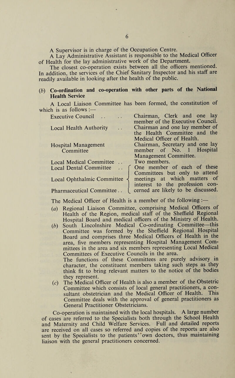 A Supervisor is in charge of the Occupation Centre. A Lay Administrative Assistant is responsible to the Medical Officer of Health for the lay administrative work of the Department. The closest co-operation exists between all the officers mentioned. In addition, the services of the Chief Sanitary Inspector and his staff are readily available in looking after the health of the public. (b) Co-ordination and co-operation with other parts of the National Health Service A Local Liaison Committee has been formed, the constitution of which is as follows :— Executive Council Local Health Authority Hospital Management Committee Local Medical Committee . . Local Dental Committee Local Ophthalmic Committee Pharmaceutical Committee. . r Chairman, Clerk and one lay member of the Executive Council. Chairman and one lay member of the Health Committee and the Medical Officer of Health. Chairman, Secretary and one lay member of No. 1 Hospital Management Committee. Two members. One member of each of these Committees but only to attend meetings at which matters of interest to the profession con¬ cerned are likely to be discussed. The Medical Officer of Health is a member of the following :— (a) Regional Liaison Committee, comprising Medical Officers of Health of the Region, medical staff of the Sheffield Regional Hospital Board and medical officers of the Ministry of Health. (,b) South Lincolnshire Medical Co-ordinating Committee—this Committee was formed by the Sheffield Regional Hospital Board and comprises three Medical Officers of Health in the area, five members representing Hospital Management Com¬ mittees in the area and six members representing Local Medical Committees of Executive Councils in the area. The functions of these Committees are purely advisory in character, the constituent members taking such steps as they think fit to bring relevant matters to the notice of the bodies they represent. (c) The Medical Officer of Health is also a member of the Obstetric Committee which consists of local general practitioners, a con¬ sultant obstetrician and the Medical Officer of Health. This Committee deals with the approval of general practitioners as General Practitioner Obstetricians. Co-operation is maintained with the local hospitals. A large number of cases are referred to the Specialists both through the School Health and Maternity and Child Welfare Services. Full and detailed reports are received on all cases so referred and copies of the reports are also sent by the Specialists to the patients’own doctors, thus maintaining liaison with the general practitioners concerned.