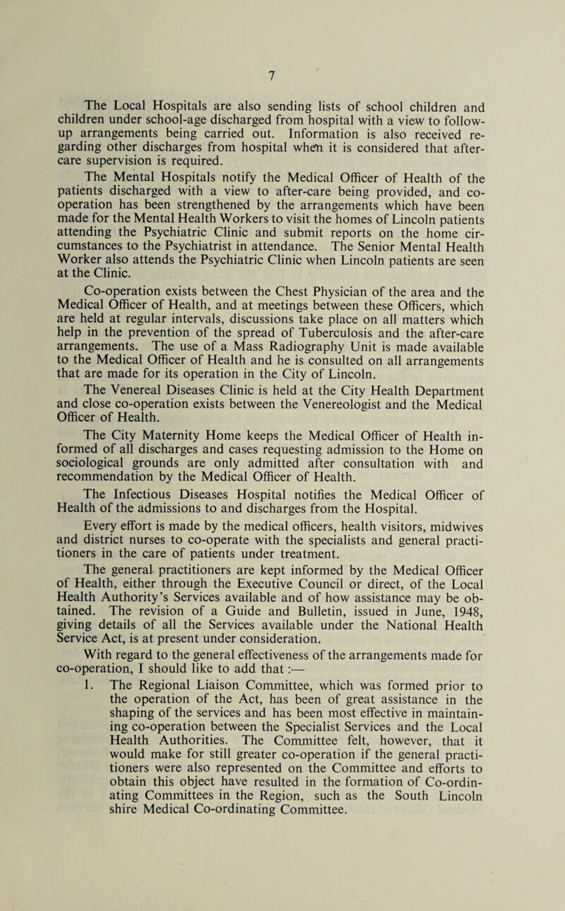 The Local Hospitals are also sending lists of school children and children under school-age discharged from hospital with a view to follow¬ up arrangements being carried out. Information is also received re¬ garding other discharges from hospital when it is considered that after¬ care supervision is required. The Mental Hospitals notify the Medical Officer of Health of the patients discharged with a view to after-care being provided, and co¬ operation has been strengthened by the arrangements which have been made for the Mental Health Workers to visit the homes of Lincoln patients attending the Psychiatric Clinic and submit reports on the home cir¬ cumstances to the Psychiatrist in attendance. The Senior Mental Health Worker also attends the Psychiatric Clinic when Lincoln patients are seen at the Clinic. Co-operation exists between the Chest Physician of the area and the Medical Officer of Health, and at meetings between these Officers, which are held at regular intervals, discussions take place on all matters which help in the prevention of the spread of Tuberculosis and the after-care arrangements. The use of a Mass Radiography Unit is made available to the Medical Officer of Health and he is consulted on all arrangements that are made for its operation in the City of Lincoln. The Venereal Diseases Clinic is held at the City Health Department and close co-operation exists between the Venereologist and the Medical Officer of Health. The City Maternity Home keeps the Medical Officer of Health in¬ formed of all discharges and cases requesting admission to the Home on sociological grounds are only admitted after consultation with and recommendation by the Medical Officer of Health. The Infectious Diseases Hospital notifies the Medical Officer of Health of the admissions to and discharges from the Hospital. Every effort is made by the medical officers, health visitors, midwives and district nurses to co-operate with the specialists and general practi¬ tioners in the care of patients under treatment. The general practitioners are kept informed by the Medical Officer of Health, either through the Executive Council or direct, of the Local Health Authority’s Services available and of how assistance may be ob¬ tained. The revision of a Guide and Bulletin, issued in June, 1948, giving details of all the Services available under the National Health Service Act, is at present under consideration. With regard to the general effectiveness of the arrangements made for co-operation, I should like to add that:— 1. The Regional Liaison Committee, which was formed prior to the operation of the Act, has been of great assistance in the shaping of the services and has been most effective in maintain¬ ing co-operation between the Specialist Services and the Local Health Authorities. The Committee felt, however, that it would make for still greater co-operation if the general practi¬ tioners were also represented on the Committee and efforts to obtain this object have resulted in the formation of Co-ordin¬ ating Committees in the Region, such as the South Lincoln shire Medical Co-ordinating Committee.