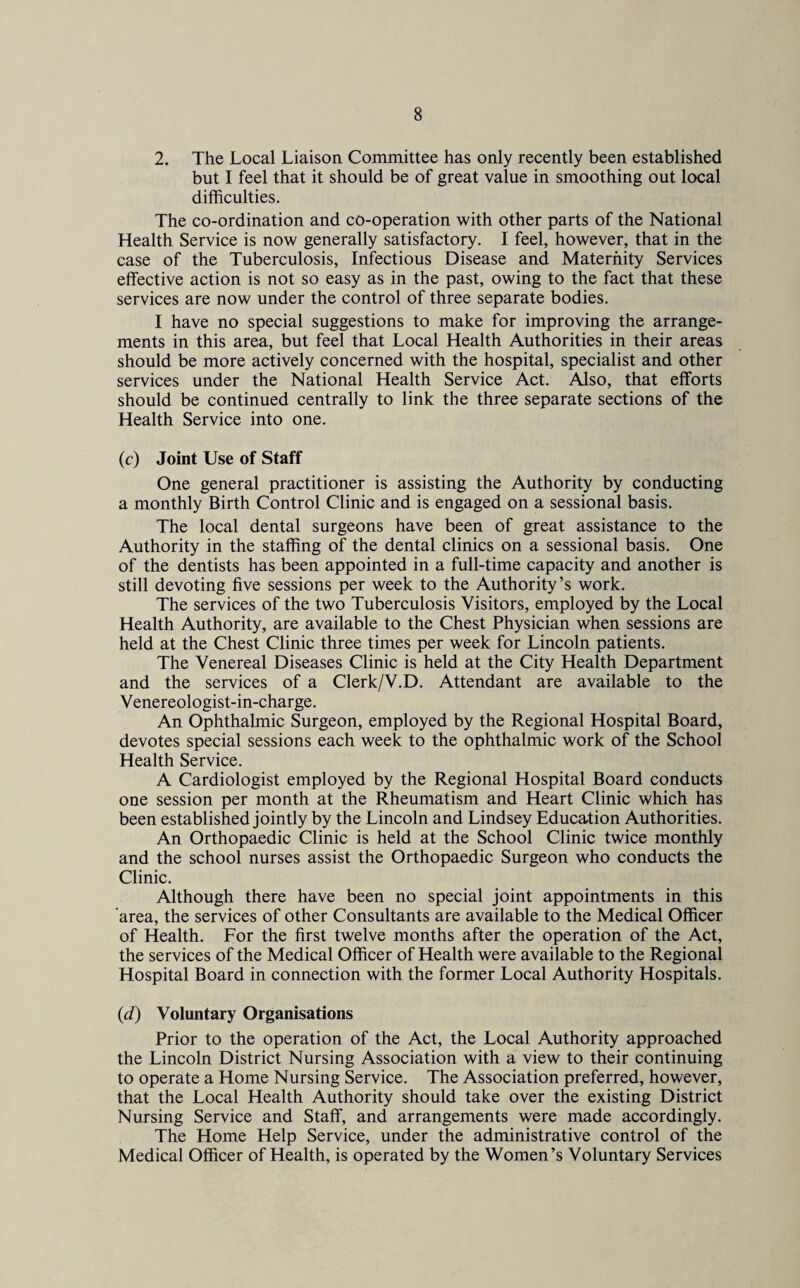 2. The Local Liaison Committee has only recently been established but I feel that it should be of great value in smoothing out local difficulties. The co-ordination and co-operation with other parts of the National Health Service is now generally satisfactory. I feel, however, that in the case of the Tuberculosis, Infectious Disease and Maternity Services effective action is not so easy as in the past, owing to the fact that these services are now under the control of three separate bodies. I have no special suggestions to make for improving the arrange¬ ments in this area, but feel that Local Health Authorities in their areas should be more actively concerned with the hospital, specialist and other services under the National Health Service Act. Also, that efforts should be continued centrally to link the three separate sections of the Health Service into one. (c) Joint Use of Staff One general practitioner is assisting the Authority by conducting a monthly Birth Control Clinic and is engaged on a sessional basis. The local dental surgeons have been of great assistance to the Authority in the staffing of the dental clinics on a sessional basis. One of the dentists has been appointed in a full-time capacity and another is still devoting five sessions per week to the Authority’s work. The services of the two Tuberculosis Visitors, employed by the Local Health Authority, are available to the Chest Physician when sessions are held at the Chest Clinic three times per week for Lincoln patients. The Venereal Diseases Clinic is held at the City Health Department and the services of a Clerk/V.D. Attendant are available to the Venereologist-in-charge. An Ophthalmic Surgeon, employed by the Regional Hospital Board, devotes special sessions each week to the ophthalmic work of the School Health Service. A Cardiologist employed by the Regional Hospital Board conducts one session per month at the Rheumatism and Heart Clinic which has been established jointly by the Lincoln and Lindsey Education Authorities. An Orthopaedic Clinic is held at the School Clinic twice monthly and the school nurses assist the Orthopaedic Surgeon who conducts the Clinic. Although there have been no special joint appointments in this area, the services of other Consultants are available to the Medical Officer of Health. For the first twelve months after the operation of the Act, the services of the Medical Officer of Health were available to the Regional Hospital Board in connection with the former Local Authority Hospitals. (d) Voluntary Organisations Prior to the operation of the Act, the Local Authority approached the Lincoln District Nursing Association with a view to their continuing to operate a Home Nursing Service. The Association preferred, however, that the Local Health Authority should take over the existing District Nursing Service and Staff, and arrangements were made accordingly. The Home Help Service, under the administrative control of the Medical Officer of Health, is operated by the Women’s Voluntary Services