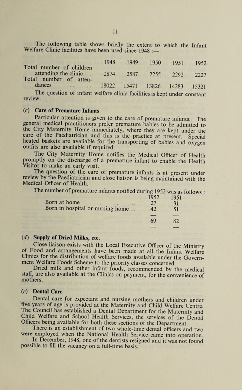 The following table shows briefly the extent to which the Infant Welfare Clinic facilities have been used since 1948 :— Total number of children 1948 1949 1950 1951 1952 attending the clinic .. Total number of atten¬ 2874 2587 2255 2292 2227 dances 18022 15471 13826 14283 15321 The question of infant welfare clinic facilities is kept under constant review. (c) Care of Premature Infants Particular attention is given to the care of premature infants. The general medical practitioners prefer premature babies to be admitted to the City Maternity Home immediately, where they are kept under the care of the Paediatrician and this is the practice at present. Special heated baskets are available for the transporting of babies and oxygen outfits are also available if required. The City Maternity Home notifies the Medical Officer of Health promptly on the discharge of a premature infant to enable the Health Visitor to make an early visit. The question of the care of premature infants is at present under review by the Paediatrician and close liaison is being maintained with the Medical Officer of Health. The number of premature infants notified during 1952 was as follows : 1952 1951 Born at home .. .. .. 27 31 Born in hospital or nursing home .. 42 51 69 82 (d) Supply of Dried Milks, etc. Close liaison exists with the Local Executive Officer of the Ministry of Food and arrangements have been made at all the Infant Welfare Clinics for the distribution of welfare foods available under the Govern¬ ment Welfare Foods Scheme to the priority classes concerned. Dried milk and other infant foods, recommended by the medical staff, are also available at the Clinics on payment, for the convenience of mothers. (e) Dental Care Dental care for expectant and nursing mothers and children under five years of age is provided at the Maternity and Child Welfare Centre. The Council has established a Dental Department for the Maternity and Child Welfare and School Health Services, the services of the Dental Officers being available for both these sections of the Department. There is an establishment of two whole-time dental officers and two were employed when the National Health Service came into operation. In December, 1948, one of the dentists resigned and it was not found possible to fill the vacancy on a full-time basis.