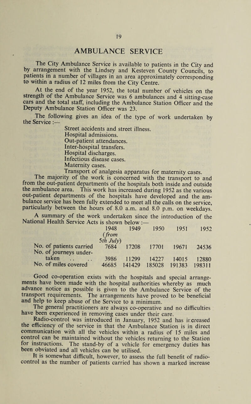 AMBULANCE SERVICE The City Ambulance Service is available to patients in the City and by arrangement with the Lindsey and Kesteven County Councils, to patients in a number of villages in an area approximately corresponding to within a radius of 12 miles from the City Centre. At the end of the year 1952, the total number of vehicles on the strength of the Ambulance Service was 6 ambulances and 4 sitting-case cars and the total staff, including the Ambulance Station Officer and the Deputy Ambulance Station Officer was 23. The following gives an idea of the type of work undertaken by the Service :— Street accidents and street illness. Hospital admissions. Out-patient attendances. Inter-hospital transfers. Hospital discharges. Infectious disease cases. Maternity cases. Transport of analgesia apparatus for maternity cases. The majority of the work is concerned with the transport to and from the out-patient departments of the hospitals both inside and outside the ambulance area. This work has increased during 1952 as the various out-patient departments of the hospitals have developed and the am¬ bulance service has been fully extended to meet all the calls on the service, particularly between the hours of 8.0 a.m. and 8.0 p.m. on weekdays. A summary of the work undertaken since the introduction of the National Health Service Acts is shown below :— 1948 1949 1950 1951 1952 No. of patients carried (from 5 th July) 7684 17208 17701 19671 24536 No. of journeys under¬ taken 3986 11299 14227 14015 12880 No. of miles covered 46685 141429 185028 191383 198311 Good co-operation exists with the hospitals and special arrange¬ ments have been made with the hospital authorities whereby as much advance notice as possible is given to the Ambulance Service of the transport requirements. The arrangements have proved to be beneficial and help to keep abuse of the Service to a minimum. The general practitioners are always co-operative and no difficulties have been experienced in removing cases under their care. Radio-control was introduced in January, 1952 and has increased the efficiency of the service in that the Ambulance Station is in direct communication with all the vehicles within a radius of 15 miles and control can be maintained without the vehicles returning to the Station for instructions. The stand-by of a vehicle for emergency duties has been obviated and all vehicles can be utilised. It is somewhat difficult, however, to assess the full benefit of radio¬ control as the number of patients carried has shown a marked increase