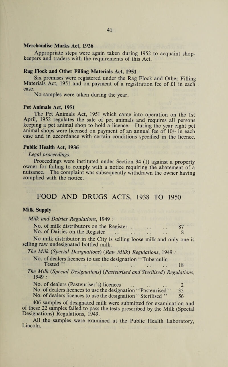 Merchandise Marks Act, 1926 Appropriate steps were again taken during 1952 to acquaint shop¬ keepers and traders with the requirements of this Act. Rag Flock and Other Filling Materials Act, 1951 Six premises were registered under the Rag Flock and Other Filling Materials Act, 1951 and on payment of a registration fee of £1 in each case. No samples were taken during the year. Pet Animals Act, 1951 The Pet Animals Act, 1951 which came into operation on the 1st April, 1952 regulates the sale of pet animals and requires all persons keeping a pet animal shop to hold a licence. During the year eight pet animal shops were licensed on payment of an annual fee of 10/- in each case and in accordance with certain conditions specified in the licence. Public Health Act, 1936 Legal proceedings. Proceedings were instituted under Section 94 (1) against a property owner for failing to comply with a notice requiring the abatement of a nuisance. The complaint was subsequently withdrawn the owner having complied with the notice. FOOD AND DRUGS ACTS, 1938 TO 1950 Milk Supply Milk and Dairies Regulations, 1949 : No. of milk distributors on the Register .. .. .. 87 No. of Dairies on the Register .. .. .. .. 8 No milk distributor in the City is selling loose milk and only one is selling raw undesignated bottled milk. The Milk {Special Designations) {Raw Milk) Regulations, 1949 ; No. of dealers licences to use the designation “Tuberculin Tested ” .. .. .. .. .. .. 18 The Milk {Special Designations) {Pasteurised and Sterilised) Regulations, 1949 ; No. of dealers (Pasteuriser’s) licences .. .. .. 2 No. of dealers licences to use the designation ‘ ‘ Pasteurised ’ ’ 35 No. of dealers licences to use the designation 4 4 Sterilised ’ ’ 56 406 samples of designated milk were submitted for examination and of these 22 samples failed to pass the tests prescribed by the Milk (Special Designations) Regulations, 1949. All the samples were examined at the Public Health Laboratory, Lincoln.