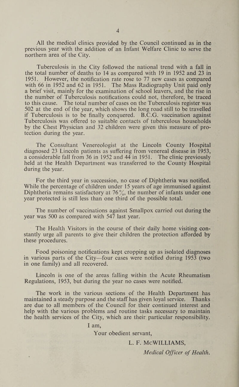 All the medical clinics provided by the Council continued as in the previous year with the addition of an Infant Welfare Clinic to serve the northern area of the City. Tuberculosis in the City followed the national trend with a fall in the total number of deaths to 14 as compared with 19 in 1952 and 23 in 1951. However, the notification rate rose to 77 new cases as compared with 66 in 1952 and 62 in 1951. The Mass Radiography Unit paid only a brief visit, mainly for the examination of school leavers, and the rise in the number of Tuberculosis notifications could not, therefore, be traced to this cause. The total number of cases on the Tuberculosis register was 502 at the end of the year, which shows the long road still to be travelled if Tuberculosis is to be finally conquered. B.C.G. vaccination against Tuberculosis was offered to suitable contacts of tuberculous households by the Chest Physician and 32 children were given this measure of pro¬ tection during the year. The Consultant Venereologist at the Lincoln County Hospital diagnosed 23 Lincoln patients as suffering from venereal disease in 1953, a considerable fall from 36 in 1952 and 44 in 1951. The clinic previously held at the Health Department was transferred to the County Hospital during the year. For the third year in succession, no case of Diphtheria was notified. While the percentage of children under 15 years of age immunised against Diphtheria remains satisfactory at 76 %, the number of infants under one year protected is still less than one third of the possible total. The number of vaccinations against Smallpox carried out during the year was 500 as compared with 547 last year. The Health Visitors in the course of their daily home visiting con¬ stantly urge all parents to give their children the protection afforded by these procedures. Food poisoning notifications kept cropping up as isolated diagnoses in various parts of the City—four cases were notified during 1953 (two in one family) and all recovered. Lincoln is one of the areas falling within the Acute Rheumatism Regulations, 1953, but during the year no cases were notified. The work in the various sections of the Health Department has maintained a steady purpose and the staff has given loyal service. Thanks are due to all members of the Council for their continued interest and help with the various problems and routine tasks necessary to maintain the health services of the City, which are their particular responsibility. I am. Your obedient servant, L. F. MCWILLIAMS, Medical Officer of Health.