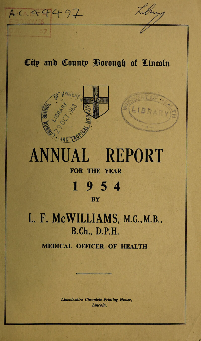 A-c Cit? anil Count? Porouglj of Hmtoln - •■ - / ?CX * fUJC ' \s ' >' -1ND V& & ANNUAL REPORT FOR THE YEAR 19 5 4 BY L. f. McWilliams, m.g.,mb.. B.Ch., D.P.H. MEDICAL OFFICER OF HEALTH Lincolnshire Chronicle Printing House, Lincoln. V H\