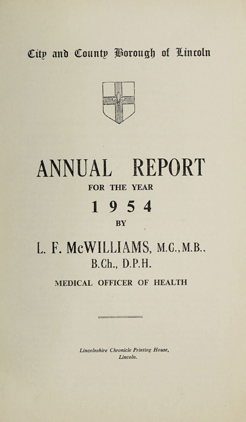 Citp anti Count? Porougf) of Hintoln ANNUAL REPORT FOR THE YEAR 19 5 4 L. f. McWilliams, m.c.,m.b.. B.Ch., D.P.H. MEDICAL OFFICER OF HEALTH Lincolnshire Chronicle Printing House, Lincoln.