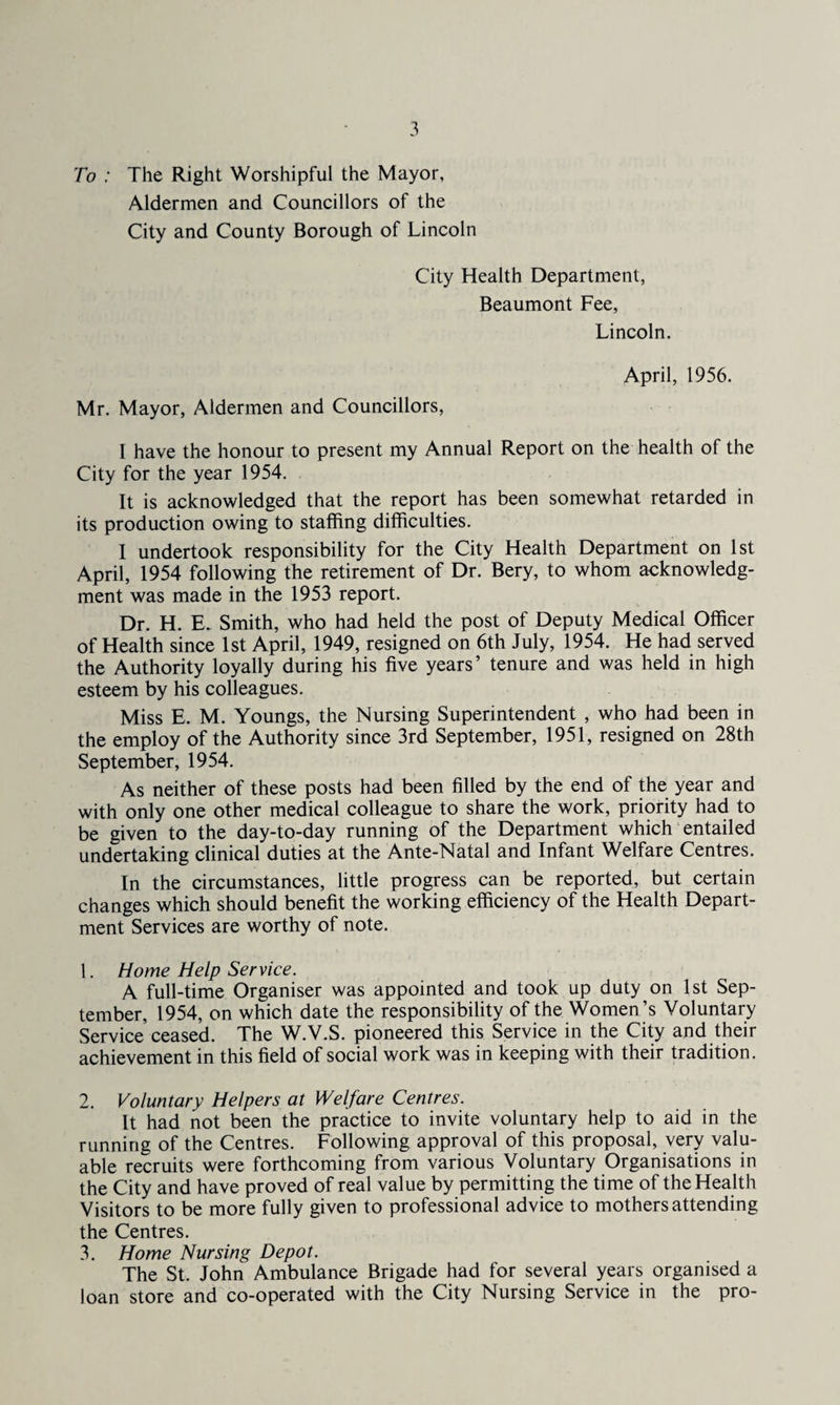 To : The Right Worshipful the Mayor, Aldermen and Councillors of the City and County Borough of Lincoln City Health Department, Beaumont Fee, Lincoln. April, 1956. Mr. Mayor, Aldermen and Councillors, 1 have the honour to present my Annual Report on the health of the City for the year 1954. It is acknowledged that the report has been somewhat retarded in its production owing to staffing difficulties. I undertook responsibility for the City Health Department on 1st April, 1954 following the retirement of Dr. Bery, to whom acknowledg¬ ment was made in the 1953 report. Dr. H. E. Smith, who had held the post of Deputy Medical Officer of Health since 1st April, 1949, resigned on 6th July, 1954. He had served the Authority loyally during his five years’ tenure and was held in high esteem by his colleagues. Miss E. M. Youngs, the Nursing Superintendent , who had been in the employ of the Authority since 3rd September, 1951, resigned on 28th September, 1954. As neither of these posts had been filled by the end of the year and with only one other medical colleague to share the work, priority had to be given to the day-to-day running of the Department which entailed undertaking clinical duties at the Ante-Natal and Infant Welfare Centres. In the circumstances, little progress can be reported, but certain changes which should benefit the working efficiency of the Health Depart¬ ment Services are worthy of note. 1. Home Help Service. A full-time Organiser was appointed and took up duty on 1st Sep¬ tember, 1954, on which date the responsibility of the Women’s Voluntary Service ceased. The W.V.S. pioneered this Service in the City and their achievement in this field of social work was in keeping with their tradition. 2. Voluntary Helpers at Welfare Centres. It had not been the practice to invite voluntary help to aid in the running of the Centres. Following approval of this proposal, very valu¬ able recruits were forthcoming from various Voluntary Organisations in the City and have proved of real value by permitting the time of the Health Visitors to be more fully given to professional advice to mothers attending the Centres. 3. Home Nursing Depot. The St. John Ambulance Brigade had for several years organised a loan store and co-operated with the City Nursing Service in the pro-
