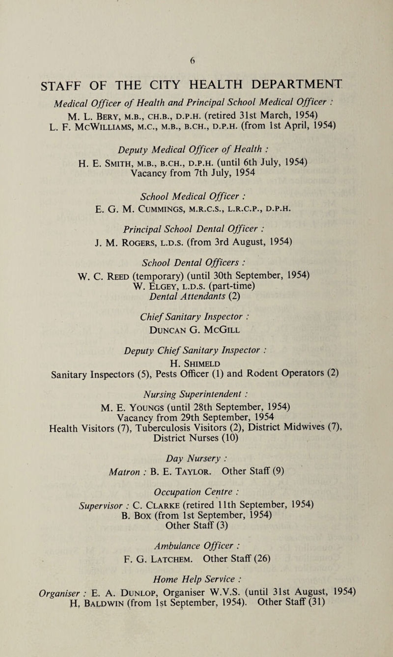 STAFF OF THE CITY HEALTH DEPARTMENT Medical Officer of Health and Principal School Medical Officer : M. L. Bery, m.b., ch.b., d.p.h. (retired 31st March, 1954) L. F. McWilliams, m.c., m.b., b.ch., d.p.h. (from 1st April, 1954) Deputy Medical Officer of Health : H. E. Smith, m.b., b.ch., d.p.h. (until 6th July, 1954) Vacancy from 7th July, 1954 School Medical Officer : E. G. M. Cummings, m.r.c.s., l.r.c.p., d.p.h. Principal School Dental Officer : J. M. Rogers, l.d.s. (from 3rd August, 1954) School Dental Officers : W. C. Reed (temporary) (until 30th September, 1954) W. Elgey, l.d.s. (part-time) Dental Attendants (2) Chief Sanitary Inspector : Duncan G. McGill Deputy Chief Sanitary Inspector : H. Shimeld Sanitary Inspectors (5), Pests Officer (1) and Rodent Operators (2) Nursing Superintendent : M. E. Youngs (until 28th September, 1954) Vacancy from 29th September, 1954 Health Visitors (7), Tuberculosis Visitors (2), District Midwives (7), District Nurses (10) Day Nursery : Matron : B. E. Taylor. Other Staff (9) Occupation Centre : Supervisor : C. Clarke (retired 11th September, 1954) B. Box (from 1st September, 1954) Other Staff (3) Ambulance Officer : F. G. Latchem. Other Staff (26) Home Help Service : Organiser : E. A. Dunlop, Organiser W.V.S. (until 31st August, 1954) H. Baldwin (from 1st September, 1954). Other Staff (31)