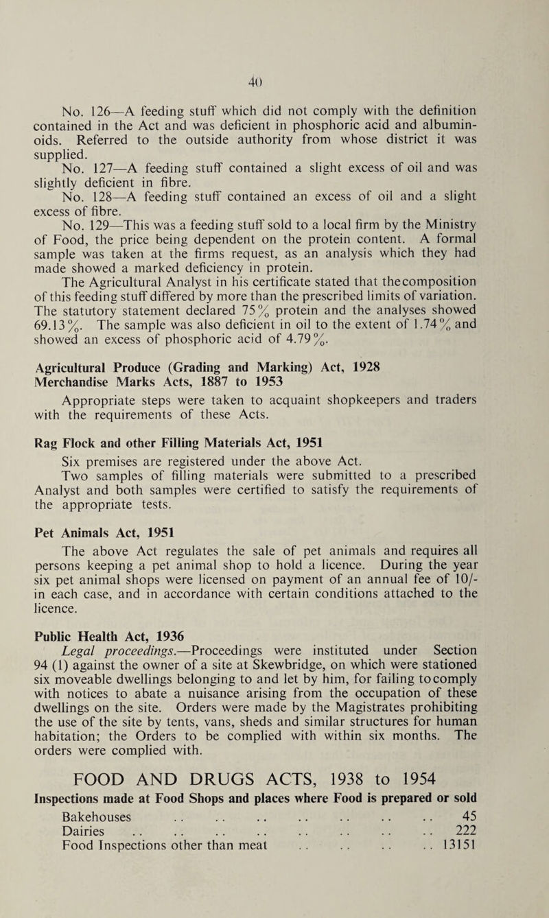 No. 126—A feeding stuff which did not comply with the definition contained in the Act and was deficient in phosphoric acid and albumin¬ oids. Referred to the outside authority from whose district it was supplied. No. 127—A feeding stuff contained a slight excess of oil and was slightly deficient in fibre. No. 128—A feeding stuff contained an excess of oil and a slight excess of fibre. No. 129—This was a feeding stuff sold to a local firm by the Ministry of Food, the price being dependent on the protein content. A formal sample was taken at the firms request, as an analysis which they had made showed a marked deficiency in protein. The Agricultural Analyst in his certificate stated that thecomposition of this feeding stuff differed by more than the prescribed limits of variation. The statutory statement declared 75% protein and the analyses showed 69.13%. The sample was also deficient in oil to the extent of 1.74% and showed an excess of phosphoric acid of 4.79%. Agricultural Produce (Grading and Marking) Act, 1928 Merchandise Marks Acts, 1887 to 1953 Appropriate steps were taken to acquaint shopkeepers and traders with the requirements of these Acts. Rag Flock and other Filling Materials Act, 1951 Six premises are registered under the above Act. Two samples of filling materials were submitted to a prescribed Analyst and both samples were certified to satisfy the requirements of the appropriate tests. Pet Animals Act, 1951 The above Act regulates the sale of pet animals and requires all persons keeping a pet animal shop to hold a licence. During the year six pet animal shops were licensed on payment of an annual fee of 10/- in each case, and in accordance with certain conditions attached to the licence. Public Health Act, 1936 Legal proceedings.—Proceedings were instituted under Section 94 (1) against the owner of a site at Skewbridge, on which were stationed six moveable dwellings belonging to and let by him, for failing to comply with notices to abate a nuisance arising from the occupation of these dwellings on the site. Orders were made by the Magistrates prohibiting the use of the site by tents, vans, sheds and similar structures for human habitation; the Orders to be complied with within six months. The orders were complied with. FOOD AND DRUGS ACTS, 1938 to 1954 Inspections made at Food Shops and places where Food is prepared or sold Bakehouses .. . . .. .. .. .. .. 45 Dairies .. .. .. .. .. .. .. .. 222 Food Inspections other than meat .. .. ..13151