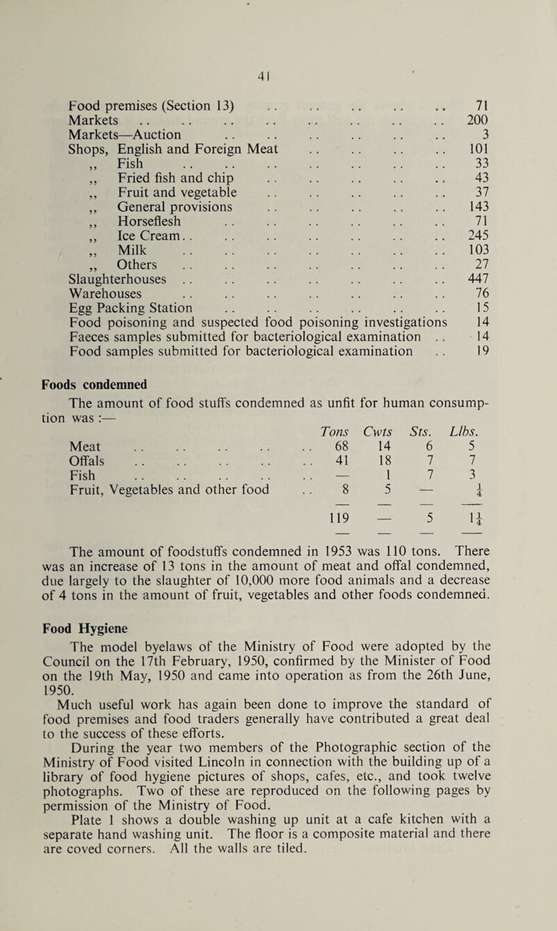 Food premises (Section 13) • • • ♦ • 71 Markets 200 Markets—Auction 3 Shops, English and Foreign Meat 101 ,, Fish 33 ,, Fried fish and chip 43 ,, Fruit and vegetable 37 ,, General provisions 143 ,, Horseflesh 71 ,, Ice Cream.. 245 ,, Milk 103 ,, Others 27 Slaughterhouses .. 447 Warehouses 76 Egg Packing Station 15 Food poisoning and suspected food poisoning investigations 14 Faeces samples submitted for bacteriological examination . . 14 Food samples submitted for bacteriological examination 19 Foods condemned The amount of food stuffs condemned as unfit for human consump- tion was :— Tons Cwts Sts. Libs. Meat . . . . .. .. .. 68 14 6 5 Offals .41 18 7 7 Fish .. .. .. . . . . — 1 7 3 Fruit, Vegetables and other food .. 8 5 i 4 119 — 5 H The amount of foodstuffs condemned in 1953 was 110 tons. There was an increase of 13 tons in the amount of meat and offal condemned, due largely to the slaughter of 10,000 more food animals and a decrease of 4 tons in the amount of fruit, vegetables and other foods condemned. Food Hygiene The model byelaws of the Ministry of Food were adopted by the Council on the 17th February, 1950, confirmed by the Minister of Food on the 19th May, 1950 and came into operation as from the 26th June, 1950. Much useful work has again been done to improve the standard of food premises and food traders generally have contributed a great deal to the success of these efforts. During the year two members of the Photographic section of the Ministry of Food visited Lincoln in connection with the building up of a library of food hygiene pictures of shops, cafes, etc., and took twelve photographs. Two of these are reproduced on the following pages by permission of the Ministry of Food. Plate 1 shows a double washing up unit at a cafe kitchen with a separate hand washing unit. The floor is a composite material and there are coved corners. All the walls are tiled.
