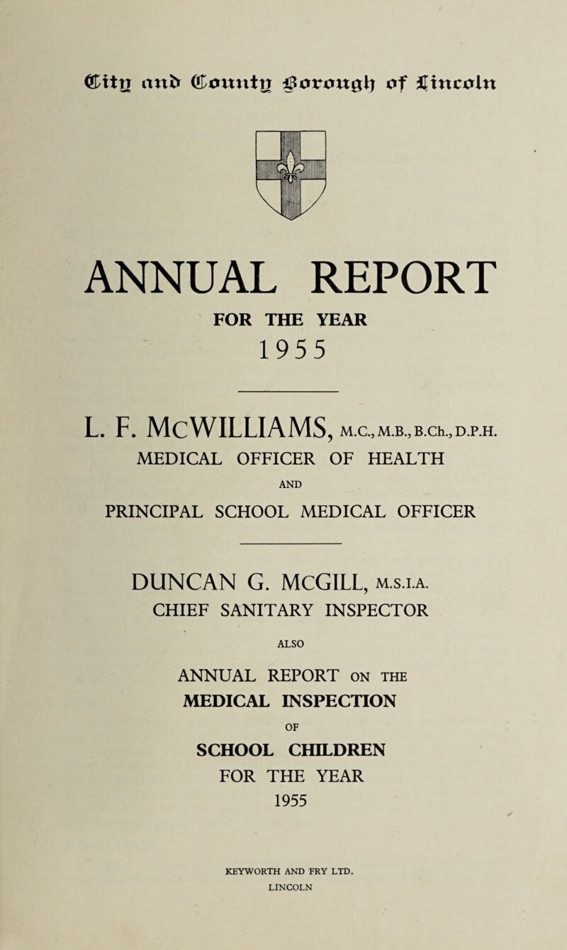 <£iti7 anfc (ftountg ifSorougl) of Lincoln ANNUAL REPORT FOR THE YEAR 1955 l. f. McWilliams, m.c, mb., B.ch.,D.p.H. MEDICAL OFFICER OF HEALTH AND PRINCIPAL SCHOOL MEDICAL OFFICER DUNCAN G. MCGILL, mala. CHIEF SANITARY INSPECTOR ALSO ANNUAL REPORT on the MEDICAL INSPECTION OF SCHOOL CHILDREN FOR THE YEAR 1955 KEYWORTH AND FRY LTD. LINCOLN