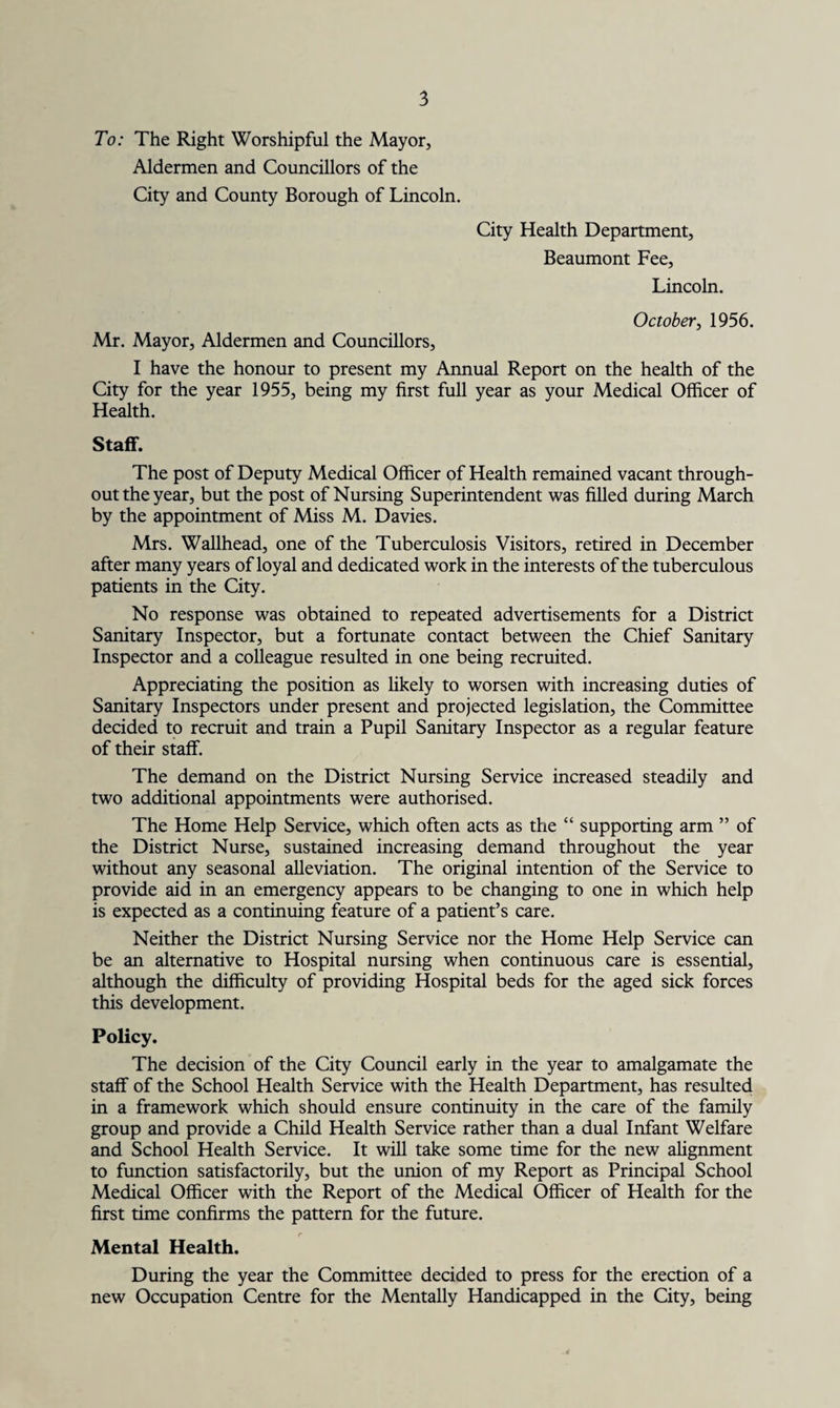 To: The Right Worshipful the Mayor, Aldermen and Councillors of the City and County Borough of Lincoln. City Health Department, Beaumont Fee, Lincoln. October, 1956. Mr. Mayor, Aldermen and Councillors, I have the honour to present my Annual Report on the health of the City for the year 1955, being my first full year as your Medical Officer of Health. Staff. The post of Deputy Medical Officer of Health remained vacant through¬ out the year, but the post of Nursing Superintendent was filled during March by the appointment of Miss M. Davies. Mrs. Wallhead, one of the Tuberculosis Visitors, retired in December after many years of loyal and dedicated work in the interests of the tuberculous patients in the City. No response was obtained to repeated advertisements for a District Sanitary Inspector, but a fortunate contact between the Chief Sanitary Inspector and a colleague resulted in one being recruited. Appreciating the position as likely to worsen with increasing duties of Sanitary Inspectors under present and projected legislation, the Committee decided to recruit and train a Pupil Sanitary Inspector as a regular feature of their staff. The demand on the District Nursing Service increased steadily and two additional appointments were authorised. The Home Help Service, which often acts as the “ supporting arm ” of the District Nurse, sustained increasing demand throughout the year without any seasonal alleviation. The original intention of the Service to provide aid in an emergency appears to be changing to one in which help is expected as a continuing feature of a patient’s care. Neither the District Nursing Service nor the Home Help Service can be an alternative to Hospital nursing when continuous care is essential, although the difficulty of providing Hospital beds for the aged sick forces this development. Policy. The decision of the City Council early in the year to amalgamate the staff of the School Health Service with the Health Department, has resulted in a framework which should ensure continuity in the care of the family group and provide a Child Health Service rather than a dual Infant Welfare and School Health Service. It will take some time for the new alignment to function satisfactorily, but the union of my Report as Principal School Medical Officer with the Report of the Medical Officer of Health for the first time confirms the pattern for the future. Mental Health. During the year the Committee decided to press for the erection of a new Occupation Centre for the Mentally Handicapped in the City, being