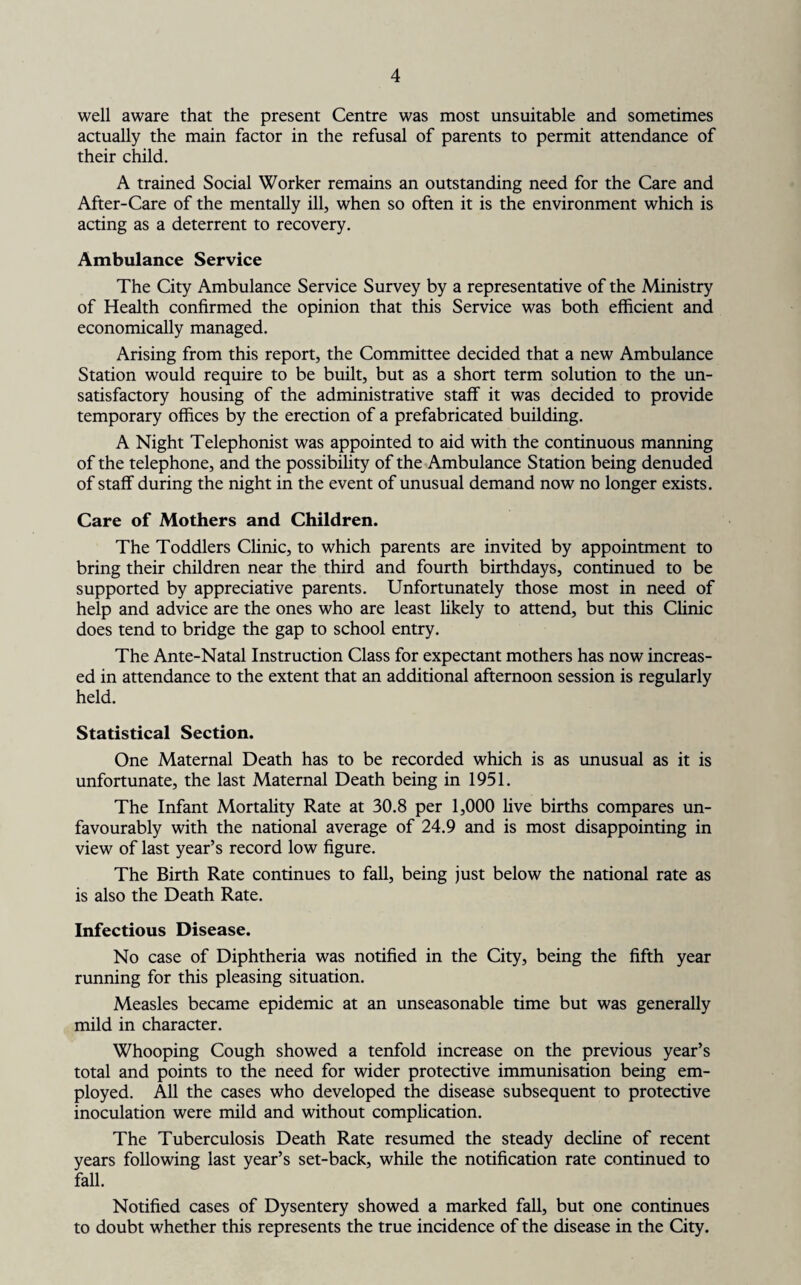 well aware that the present Centre was most unsuitable and sometimes actually the main factor in the refusal of parents to permit attendance of their child. A trained Social Worker remains an outstanding need for the Care and After-Care of the mentally ill, when so often it is the environment which is acting as a deterrent to recovery. Ambulance Service The City Ambulance Service Survey by a representative of the Ministry of Health confirmed the opinion that this Service was both efficient and economically managed. Arising from this report, the Committee decided that a new Ambulance Station would require to be built, but as a short term solution to the un¬ satisfactory housing of the administrative staff it was decided to provide temporary offices by the erection of a prefabricated building. A Night Telephonist was appointed to aid with the continuous manning of the telephone, and the possibility of the Ambulance Station being denuded of staff during the night in the event of unusual demand now no longer exists. Care of Mothers and Children. The Toddlers Clinic, to which parents are invited by appointment to bring their children near the third and fourth birthdays, continued to be supported by appreciative parents. Unfortunately those most in need of help and advice are the ones who are least likely to attend, but this Clinic does tend to bridge the gap to school entry. The Ante-Natal Instruction Class for expectant mothers has now increas¬ ed in attendance to the extent that an additional afternoon session is regularly held. Statistical Section. One Maternal Death has to be recorded which is as unusual as it is unfortunate, the last Maternal Death being in 1951. The Infant Mortality Rate at 30.8 per 1,000 live births compares un¬ favourably with the national average of 24.9 and is most disappointing in view of last year’s record low figure. The Birth Rate continues to fall, being just below the national rate as is also the Death Rate. Infectious Disease. No case of Diphtheria was notified in the City, being the fifth year running for this pleasing situation. Measles became epidemic at an unseasonable time but was generally mild in character. Whooping Cough showed a tenfold increase on the previous year’s total and points to the need for wider protective immunisation being em¬ ployed. All the cases who developed the disease subsequent to protective inoculation were mild and without complication. The Tuberculosis Death Rate resumed the steady decline of recent years following last year’s set-back, while the notification rate continued to fall. Notified cases of Dysentery showed a marked fall, but one continues to doubt whether this represents the true incidence of the disease in the City.