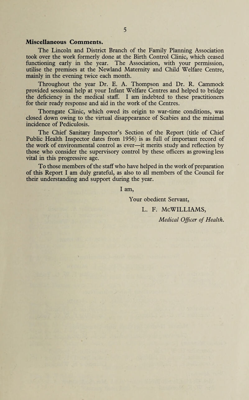 Miscellaneous Comments. The Lincoln and District Branch of the Family Planning Association took over the work formerly done at the Birth Control Clinic, which ceased functioning early in the year. The Association, with your permission, utilise the premises at the Newland Maternity and Child Welfare Centre, mainly in the evening twice each month. Throughout the year Dr. E. A. Thompson and Dr. R. Cammock provided sessional help at your Infant Welfare Centres and helped to bridge the deficiency in the medical staff. I am indebted to these practitioners for their ready response and aid in the work of the Centres. Thorngate Clinic, which owed its origin to war-time conditions, was closed down owing to the virtual disappearance of Scabies and the minimal incidence of Pediculosis. The Chief Sanitary Inspector’s Section of the Report (title of Chief Public Health Inspector dates from 1956) is as full of important record of the work of environmental control as ever—it merits study and reflection by those who consider the supervisory control by these officers as growing less vital in this progressive age. To those members of the staff who have helped in the work of preparation of this Report I am duly grateful, as also to all members of the Council for their understanding and support during the year. I am, Your obedient Servant, L. F. MCWILLIAMS, Medical Officer of Health.