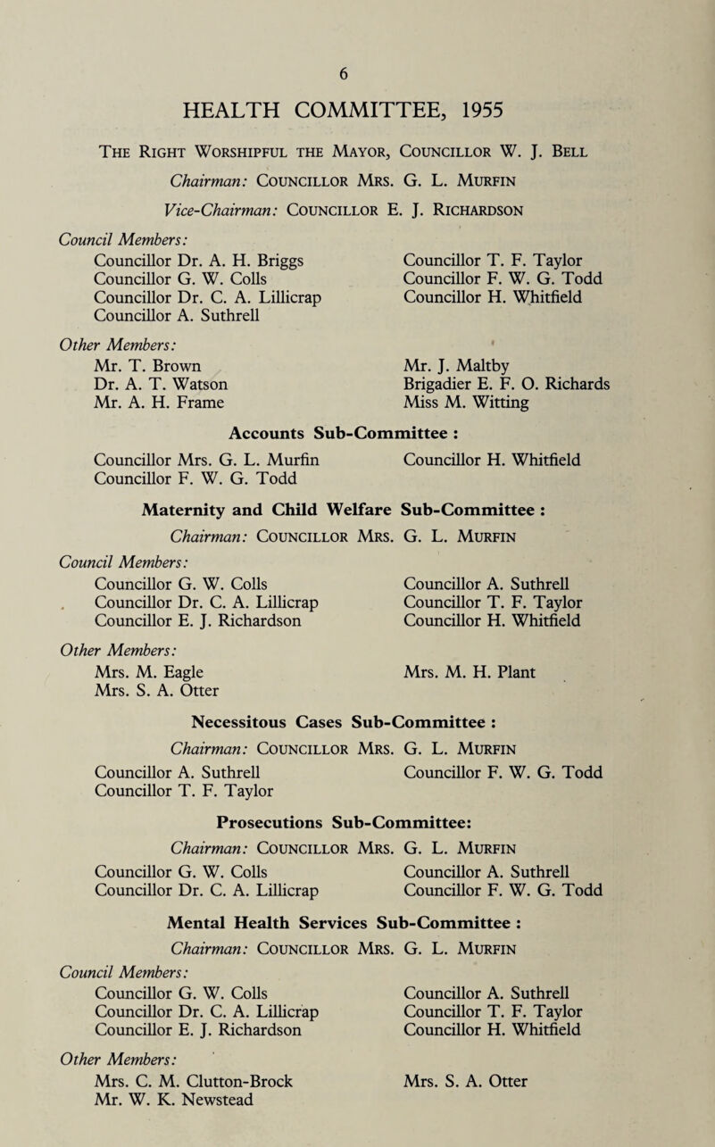 HEALTH COMMITTEE, 1955 The Right Worshipful the Mayor, Councillor W. J. Bell Chairman: Councillor Mrs. G. L. Murfin Vice-Chairman: Councillor E. J. Richardson Council Members: Councillor Dr. A. H. Briggs Councillor G. W. Colls Councillor Dr. C. A. Lillicrap Councillor A. Suthrell Other Members: Mr. T. Brown Dr. A. T. Watson Mr. A. H. Frame Accounts Sub Councillor T. F. Taylor Councillor F. W. G. Todd Councillor H. Whitfield Mr. J. Maltby Brigadier E. F. O. Richards Miss M. Witting Committee : Councillor Mrs. G. L. Murfin Councillor H. Whitfield Councillor F. W. G. Todd Maternity and Child Welfare Sub-Committee : Chairman: Councillor Mrs. G. L. Murfin Council Members: Councillor G. W. Colls Councillor A. Suthrell Councillor Dr. C. A. Lillicrap Councillor T. F. Taylor Councillor E. J. Richardson Councillor H. Whitfield Other Members: Mrs. M. Eagle Mrs. M. H. Plant Mrs. S. A. Otter Necessitous Cases Sub-Committee : Chairman: Councillor Mrs. G. L. Murfin Councillor A. Suthrell Councillor F. W. G. Todd Councillor T. F. Taylor Prosecutions Sub-Committee: Chairman: Councillor Mrs. G. L. Murfin Councillor G. W. Colls Councillor A. Suthrell Councillor Dr. C. A. Lillicrap Councillor F. W. G. Todd Mental Health Services Sub-Committee : Chairman: Councillor Mrs. G. L. Murfin Council Members: Councillor G. W. Colls Councillor A. Suthrell Councillor Dr. C. A. Lillicrap Councillor T. F. Taylor Councillor E. J. Richardson Councillor H. Whitfield Other Members: Mrs. C. M. Clutton-Brock Mrs. S. A. Otter Mr. W. K. Newstead